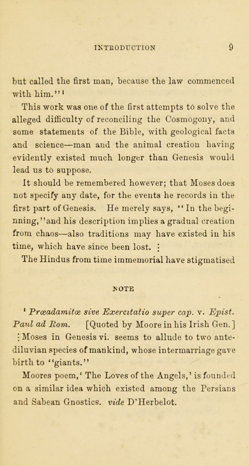 but called the first man, because the law commenced with him.” 1 This work was one of the first attempts to solve the alleged difficulty of reconciling the Cosmogony, and some statements of the Bible, with geological facts and science—man and the animal creation having evidently existed much longer than Genesis would lead us to suppose. It should be remembered however; that Moses does not specify any date, for the events he records in the first part of Genesis. He merely says, “ In the begi- nning,’’and his description implies a gradual creation from chaos—also traditions may have existed in his time, which have since been lost. • The Hindus from time immemorial have stigmatised NOTE 1 Prceadamitoe sive Exercitatio super cap. v. Epist. Paul ad Rom. [Quoted by Moore in his Irish Gen. ] : Moses in Genesis vi. seems to allude to two ante- diluvian species of mankind, whose intermarriage gave birth to “giants.” Moores poem,‘ The Loves of the Angels,’ is founded on a similar idea which existed among the Persians and Sabean Gnostics, vide D’Herbelot.