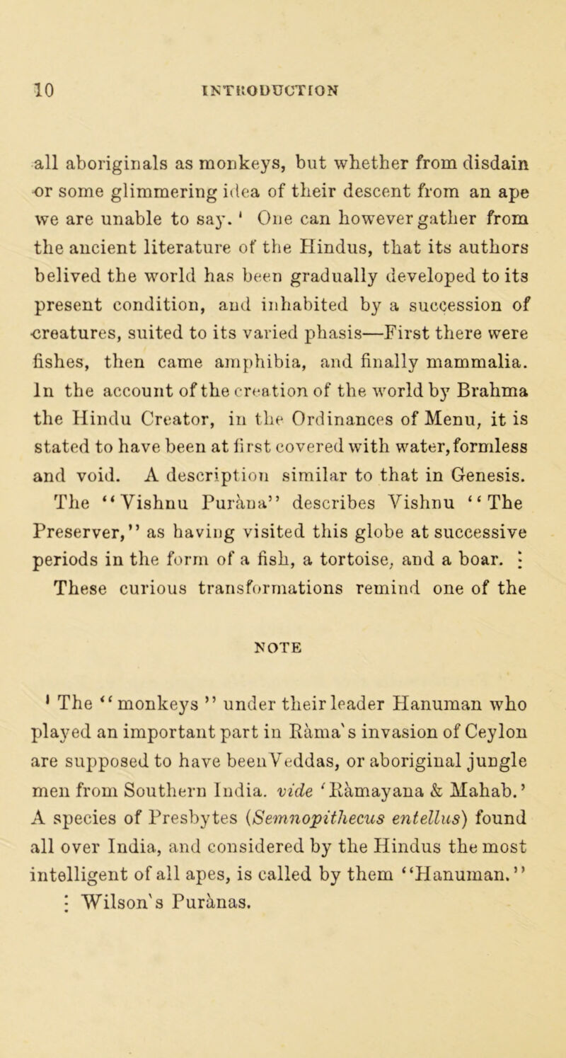 all aboriginals as monkeys, but whether from disdain nr some glimmering idea of their descent from an ape we are unable to say. 1 One can however gather from the ancient literature of the Hindus, that its authors belived the world has been gradually developed to it3 present condition, and inhabited by a succession of ■creatures, suited to its varied pkasis—First there were fishes, then came amphibia, and finally mammalia. In the account of the crea tion of the world by Brahma the Hindu Creator, in the Ordinances of Menu, it is stated to have been at first covered with water, formless and void. A description similar to that in Genesis. The “Vishnu Puraua” describes Vishnu “The Preserver,” as having visited this globe at successive periods in the form of a fish, a tortoise, and a boar. • These curious transformations remind one of the NOTE 1 The “monkeys ” under their leader Hanuman who played an important part in Rama's invasion of Ceylon are supposed to have been Veddas, or aboriginal jungle men from Southern India, vide 'Kamayana & Mahab.’ A species of Presbytes (Semnopithecus entellus) found all over India, and considered by the Hindus the most intelligent of all apes, is called by them “Hanuman.” | Wilson's Puranas.