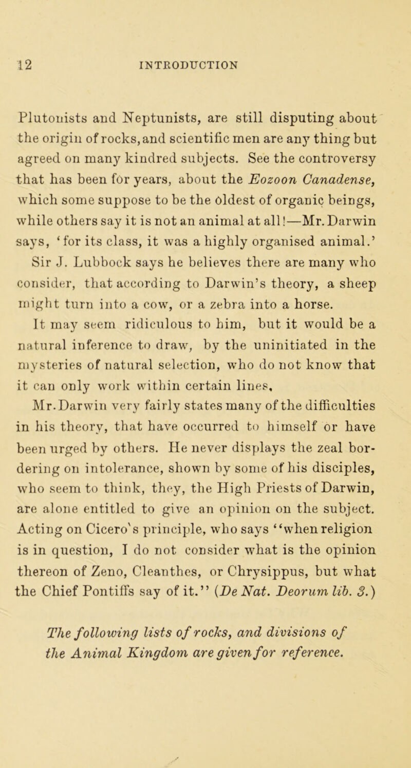 Plutonists and Neptunists, are still disputing about the origin of rocks, and scientific men are any thing but agreed on many kindred subjects. See the controversy that has been for years, about the Eozoon Canadense, which some suppose to be the oldest of organic beings, while others say it is not an animal at all!—Mr. Darwin says, ‘for its class, it was a highly organised animal.’ Sir J. Lubbock says he believes there are many who consider, that according to Darwin’s theory, a sheep might turn into a cow, or a zebra into a horse. It may seem ridiculous to him, but it would be a natural inference to draw, by the uninitiated in the mysteries of natural selection, who do not know that it can only work within certain lines, Mr. Darwin very fairly states many of the difficulties in his theory, that have occurred to himself or have been urged by others. He never displays the zeal bor- dering on intolerance, shown by some of his disciples, who seem to think, they, the High Priests of Darwin, are alone entitled to give an opinion on the subject. Acting on Cicero's principle, who says “when religion is in question, I do not consider what is the opinion thereon of Zeno, Cleanthes, or Chrysippus, but what the Chief Pontiffs say of it.” (De Nat. Neorum lib. 3.) The following lists of rocks, and divisions of the Animal Kingdom are given for reference.