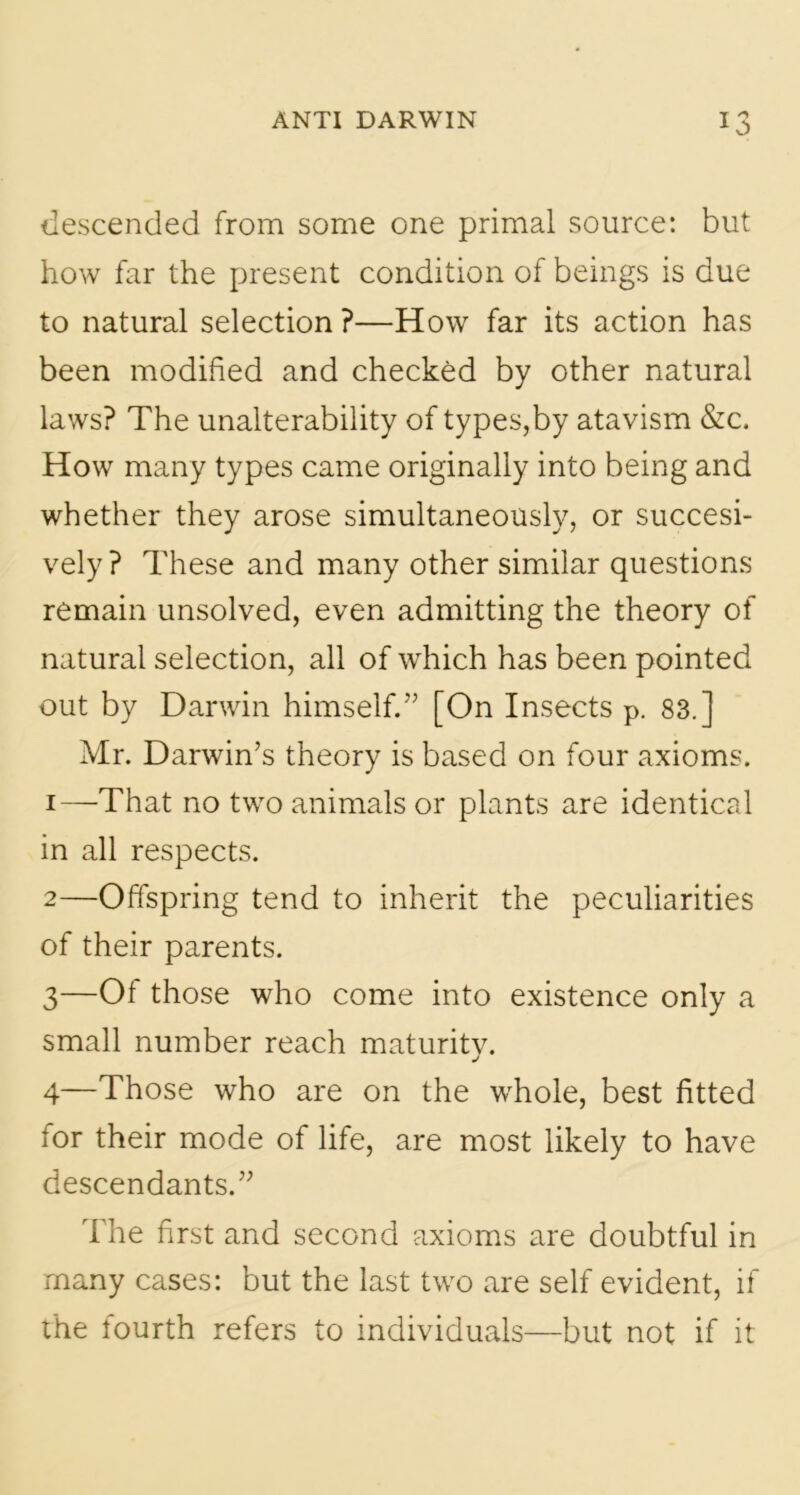 descended from some one primal source: but how far the present condition of beings is due to natural selection ?—How far its action has been modified and checked by other natural laws? The unalterability of types,by atavism &c. How many types came originally into being and whether they arose simultaneously, or succesi- vely? These and many other similar questions remain unsolved, even admitting the theory of natural selection, all of which has been pointed out by Darwin himself.” [On Insects p. 83.] Mr. Darwin’s theory is based on four axioms. 1— That no two animals or plants are identical in all respects. 2— Offspring tend to inherit the peculiarities of their parents. 3— Of those who come into existence only a small number reach maturitv. j 4— Those who are on the whole, best fitted for their mode of life, are most likely to have descendants.” The first and second axioms are doubtful in many cases: but the last two are self evident, if the fourth refers to individuals—but not if it
