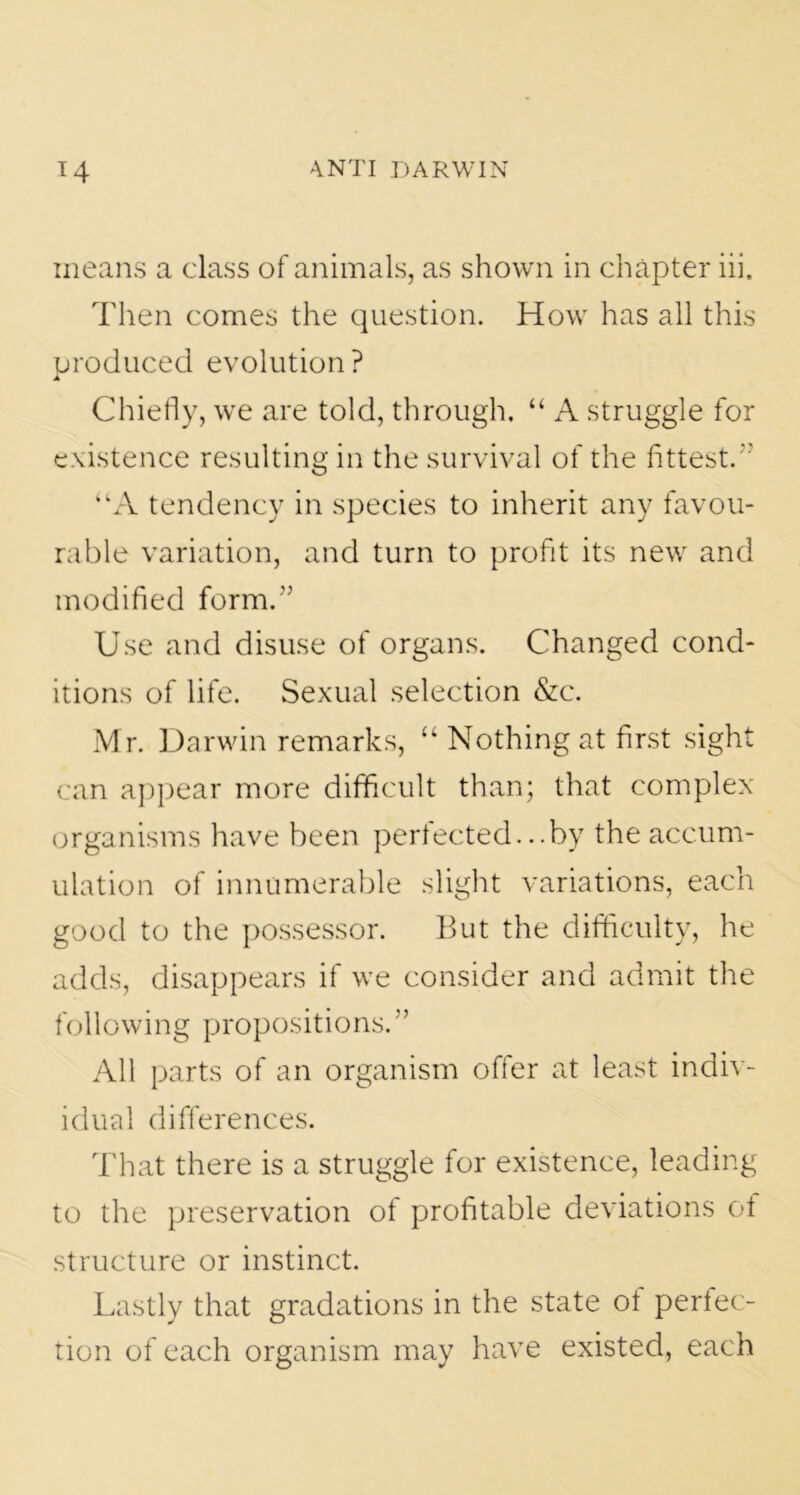 means a class of animals, as shown in chapter iii. Then comes the question. How has all this produced evolution? Chiefly, we are told, through. “ A struggle for existence resulting in the survival of the fittest.  UA tendency in species to inherit any favou- rable variation, and turn to profit its new and modified form.” Use and disuse of organs. Changed cond- itions of life. Sexual selection &c. Mr. Darwin remarks, “ Nothing at first sight can appear more difficult than; that complex organisms have been perfected...by the accum- ulation of innumerable slight variations, each good to the possessor. But the difficulty, he adds, disappears if we consider and admit the following propositions. ” All parts of an organism offer at least indiv- idual differences. That there is a struggle for existence, leading to the preservation of profitable deviations of structure or instinct. Lastly that gradations in the state ot perfec- tion of each organism may have existed, each