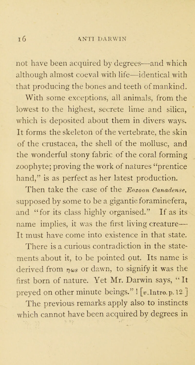 not have been acquired by degrees—and which although almost coeval with life—identical with that producing the bones and teeth of mankind. With some exceptions, all animals, from the lowest to the highest, secrete lime and silica, which is deposited about them in divers ways. It forms the skeleton of the vertebrate, the skin of the Crustacea, the shell of the mollusc, and the wonderful stony fabric of the coral forming zoophyte; proving the work of natures “prentice hand,” is as perfect as her latest production. Then take the case of the Eozoon Canadense, supposed by some to be a gigantic foraminefera, and “for its class highly organised.” If as its name implies, it was the first living creature— It must have come into existence in that state. There is a curious contradiction in the state- ments about it, to be pointed out. Its name is derived from r/us or dawn, to signify it was the first born of nature. Yet Mr. Darwin says, “It preyed on other minute beings.” ! [u.Intro.p. 12 J The previous remarks apply also to instincts which cannot have been acquired by degrees in