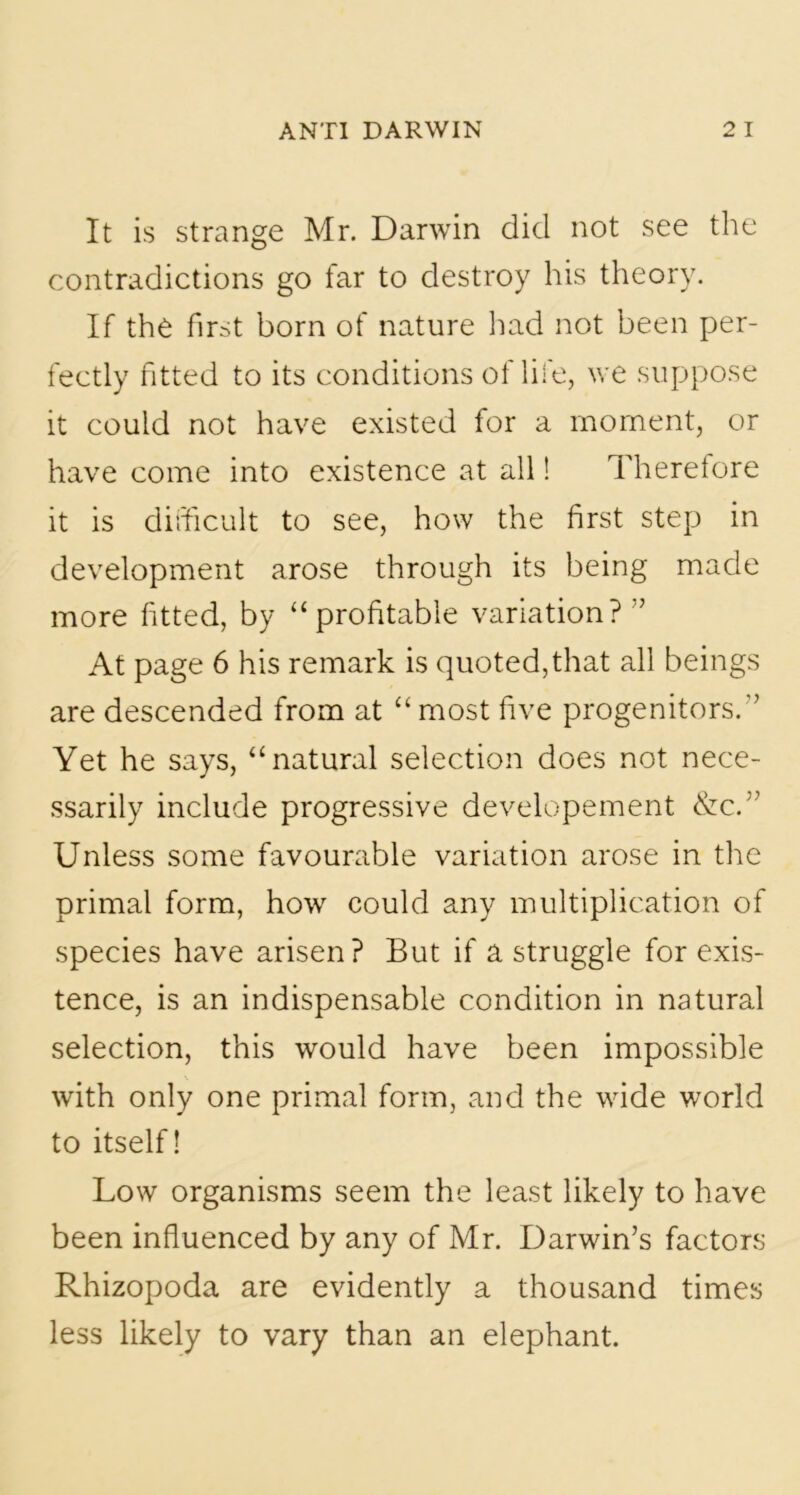 It is strange Mr. Darwin did not see the contradictions go far to destroy his theory. If the first born of nature had not been per- fectly fitted to its conditions of life, we suppose it could not have existed for a moment, or have come into existence at all! Therefore it is difficult to see, how the first step in development arose through its being made more fitted, by “profitable variation? ” At page 6 his remark is quoted,that all beings are descended from at “ most five progenitors.-’ Yet he says, “natural selection does not nece- ssarily include progressive developement &c.” Unless some favourable variation arose in the primal form, how could any multiplication of species have arisen? But if a struggle for exis- tence, is an indispensable condition in natural selection, this would have been impossible with only one primal form, and the wide world to itself! Low organisms seem the least likely to have been influenced by any of Mr. Darwin’s factors Rhizopoda are evidently a thousand times less likely to vary than an elephant.