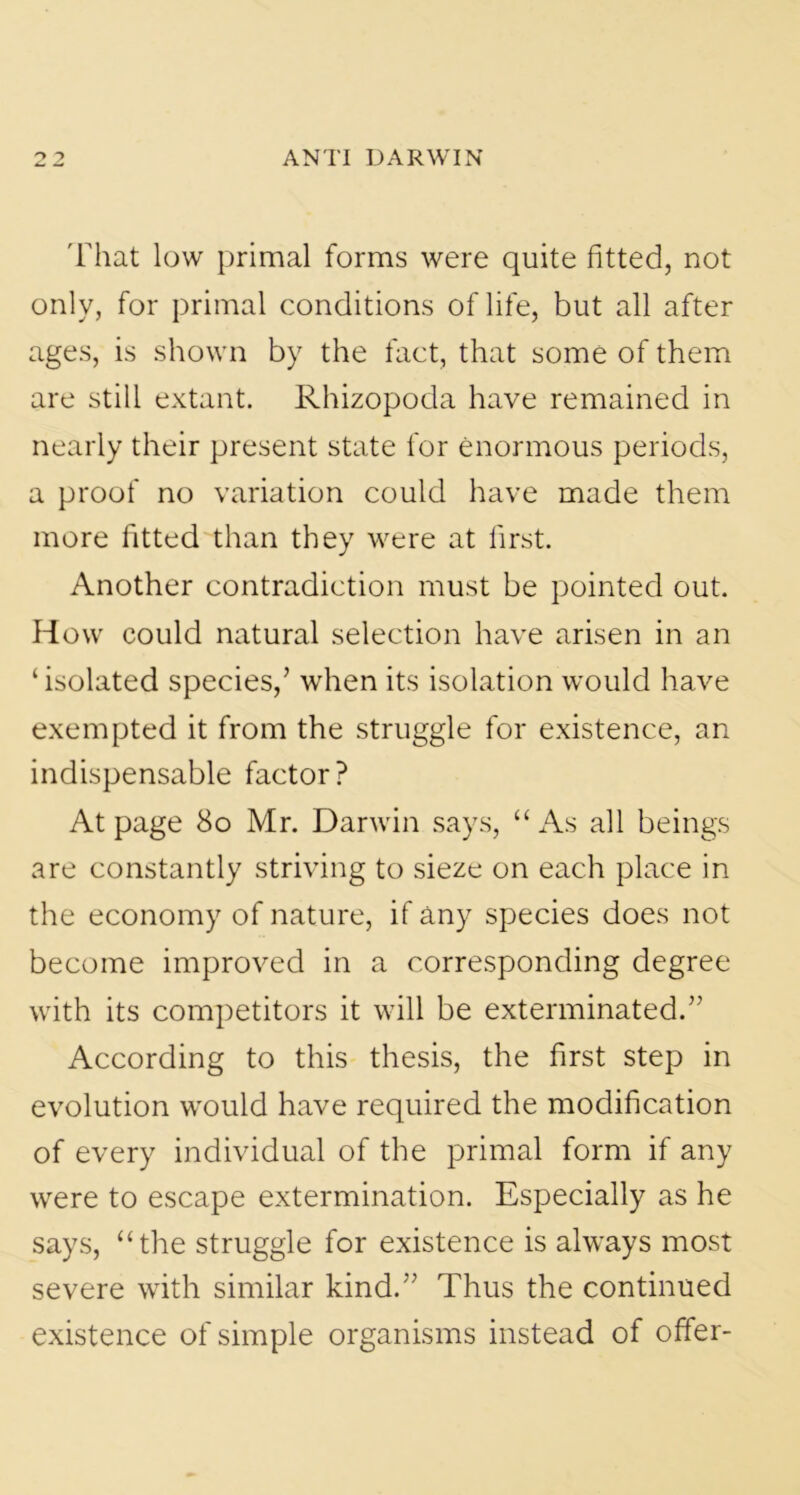 That low primal forms were quite fitted, not only, for primal conditions of life, but all after ages, is shown by the fact, that some of them are still extant. Rhizopoda have remained in nearly their present state for enormous periods, a proof no variation could have made them more fitted than they were at first. Another contradiction must be pointed out. How could natural selection have arisen in an ‘isolated species/ when its isolation would have exempted it from the struggle for existence, an indispensable factor? At page 80 Mr. Darwin says, “ As all beings are constantly striving to sieze on each place in the economy of nature, if any species does not become improved in a corresponding degree with its competitors it will be exterminated.” According to this thesis, the first step in evolution would have required the modification of every individual of the primal form if any were to escape extermination. Especially as he says, “the struggle for existence is always most severe with similar kind.” Thus the continued existence of simple organisms instead of offer-