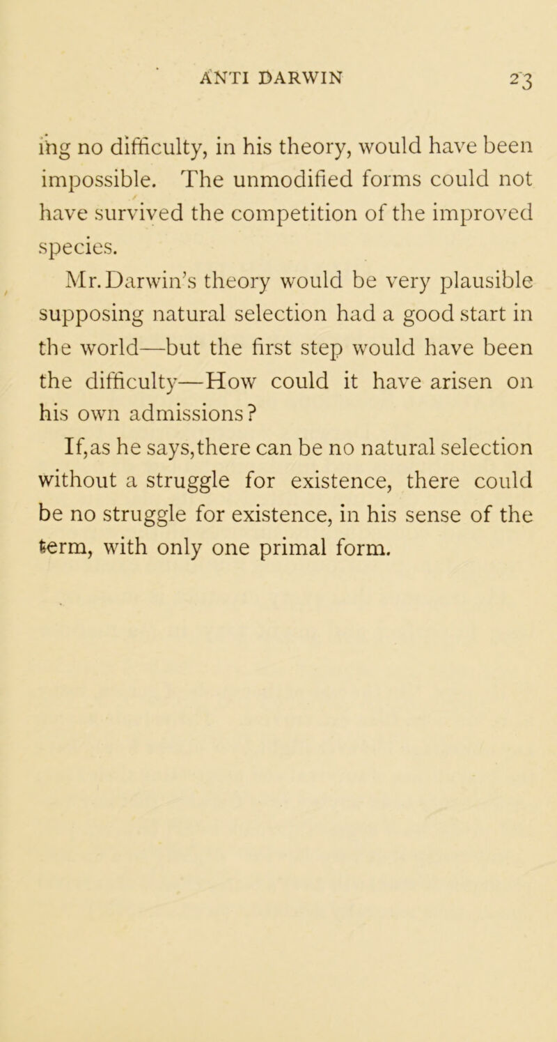 lVig no difficulty, in his theory, would have been impossible. The unmodified forms could not have survived the competition of the improved species. Mr. Darwin’s theory would be very plausible supposing natural selection had a good start in the world—but the first step would have been the difficulty—How could it have arisen on his own admissions? If,as he says,there can be no natural selection without a struggle for existence, there could be no struggle for existence, in his sense of the fcerm, with only one primal form.