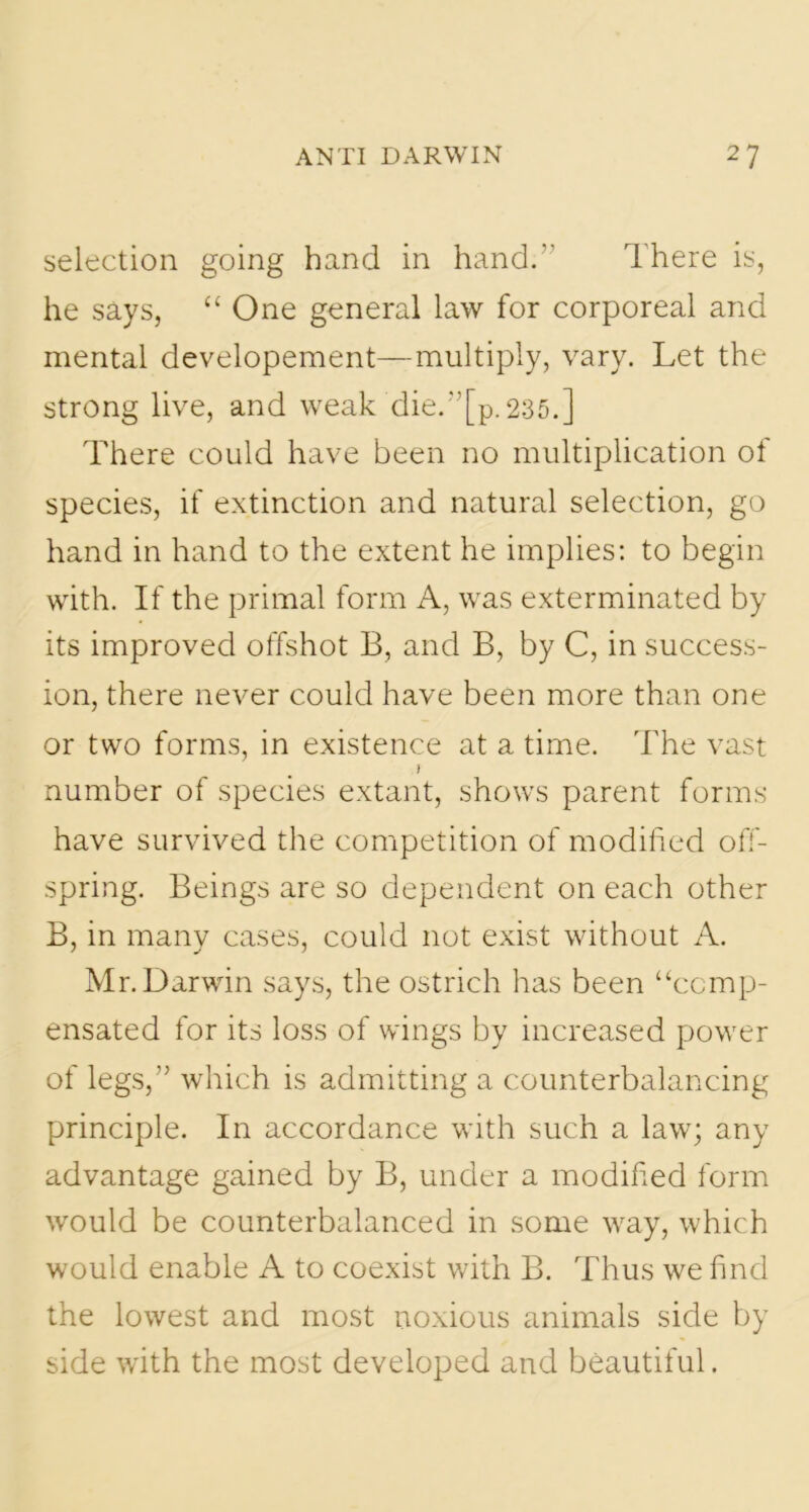 selection going hand in hand.” There is, he says, “ One general law for corporeal and mental developement—multiply, vary. Let the strong live, and weak die.”[p. 235.] There could have been no multiplication of species, if extinction and natural selection, go hand in hand to the extent he implies: to begin with. If the primal form A, was exterminated by its improved offshot B, and B, by C, in success- ion, there never could have been more than one or two forms, in existence at a time. The vast t number of species extant, shows parent forms have survived the competition of modified off- spring. Beings are so dependent on each other B, in many cases, could not exist without A. Mr. Darwin says, the ostrich has been “comp- ensated for its loss of wings by increased power of legs,” which is admitting a counterbalancing principle. In accordance with such a law; any advantage gained by B, under a modified form would be counterbalanced in some way, which would enable A to coexist with B. Thus we find the lowest and most noxious animals side by side with the most developed and beautiful.