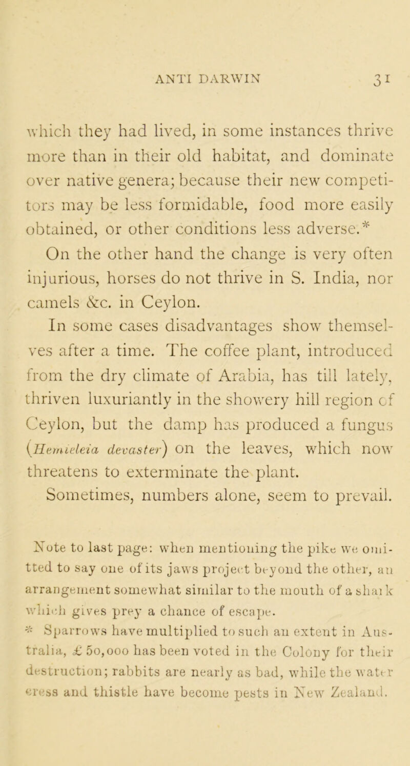which they had lived, in some instances thrive more than in their old habitat, and dominate over native genera; because their new competi- tors may be less formidable, food more easily obtained, or other conditions less adverse.* On the other hand the change is very often injurious, horses do not thrive in S. India, nor camels &c. in Ceylon. In some cases disadvantages show themsel- ves after a time. The coffee plant, introduced from the dry climate of Arabia, has till lately, thriven luxuriantly in the showery hill region of Ceylon, but the damp has produced a fungus (.Hemieleia devaster) on the leaves, which now threatens to exterminate the plant. Sometimes, numbers alone, seem to prevail. Note to last page: when mentioning the pike we omi- tted to say one of its jaws project beyond the other, an arrangement somewhat similar to the mouth of a shai k which gives prey a chance of escape. * Sparrows have multiplied to such an extent in Aus- tralia, £ 5o,ooo has been voted in the Colony for their destruction; rabbits are nearly as bad, while the water cress and thistle have become pests in New Zealand.