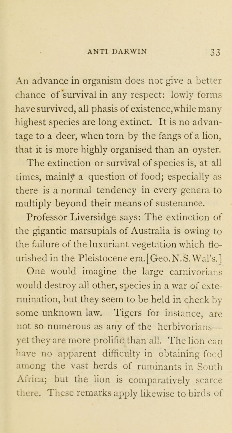 An advance in organism does not give a better chance of survival in any respect: lowly forms have survived, all phasis of existence, while many highest species are long extinct. It is no advan- tage to a deer, when torn by the fangs of a lion, that it is more highly organised than an oyster. The extinction or survival of species is, at all times, mainly a question of food; especially as there is a normal tendency in every genera to multiply beyond their means of sustenance. Professor Liversidge says: The extinction of the gigantic marsupials of Australia is owing to the failure of the luxuriant vegetation which flo- urished in the Pleistocene era.[Geo.N.S.Wal’s.] One would imagine the large carnivorians would destroy all other, species in a war of exte- rmination, but they seem to be held in check by some unknown law. Tigers for instance, are not so numerous as any of the herbivorians— yet they are more prolific than all. The lion can have no apparent difficulty in obtaining focd among the vast herds of ruminants in South Africa; but the lion is comparatively scarce there. These remarks apply likewise to birds of