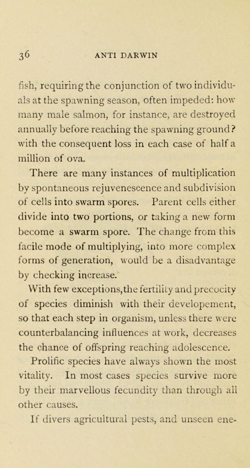 fish, requiring the conjunction of two individu- als at the spawning season, often impeded: how many male salmon, for instance, are destroyed annually before reaching the spawning ground? with the consequent loss in each case of half a million of ova. There are many instances of multiplication by spontaneous rejuvenescence and subdivision of cells into swarm spores. Parent cells either divide into two portions, or taking a new form become a swarm spore. The change from this facile mode of multiplying, into more complex forms of generation, would be a disadvantage by checking increase. With few exceptions,the fertility and precocity of species diminish with their developement, so that each step in organism, unless there were counterbalancing influences at work, decreases the chance of offspring reaching adolescence. Prolific species have always shown the most vitality. In most cases species survive more by their marvellous fecundity than through all other causes. If divers agricultural pests, and unseen ene-