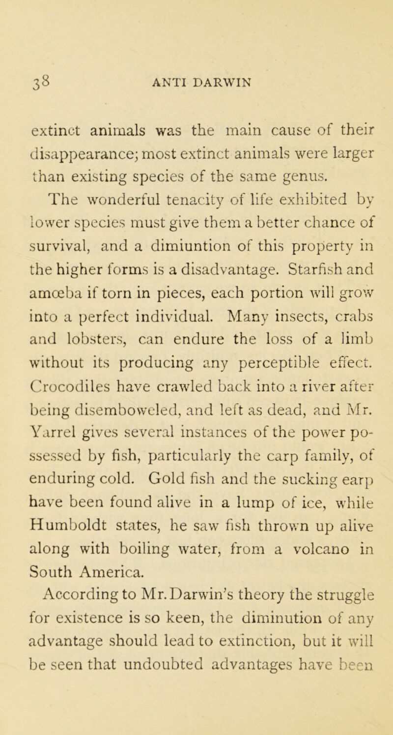 extinct animals was the main cause of their disappearance; most extinct animals were larger than existing species of the same genus. The wonderful tenacity of life exhibited by lower species must give them a better chance of survival, and a dimiuntion of this property in the higher forms is a disadvantage. Starfish and amoeba if torn in pieces, each portion will grow into a perfect individual. Many insects, crabs and lobsters, can endure the loss of a limb without its producing any perceptible effect. Crocodiles have crawled back into a river after being disemboweled, and left as dead, and Mr. Yarrel gives several instances of the power po- ssessed by fish, particularly the carp family, of enduring cold. Gold fish and the sucking earp have been found alive in a lump of ice, while Humboldt states, he saw fish thrown up alive along with boiling water, from a volcano in South America. According to Mr. Darwin’s theory the struggle for existence is so keen, the diminution of any advantage should lead to extinction, but it will be seen that undoubted advantages have been