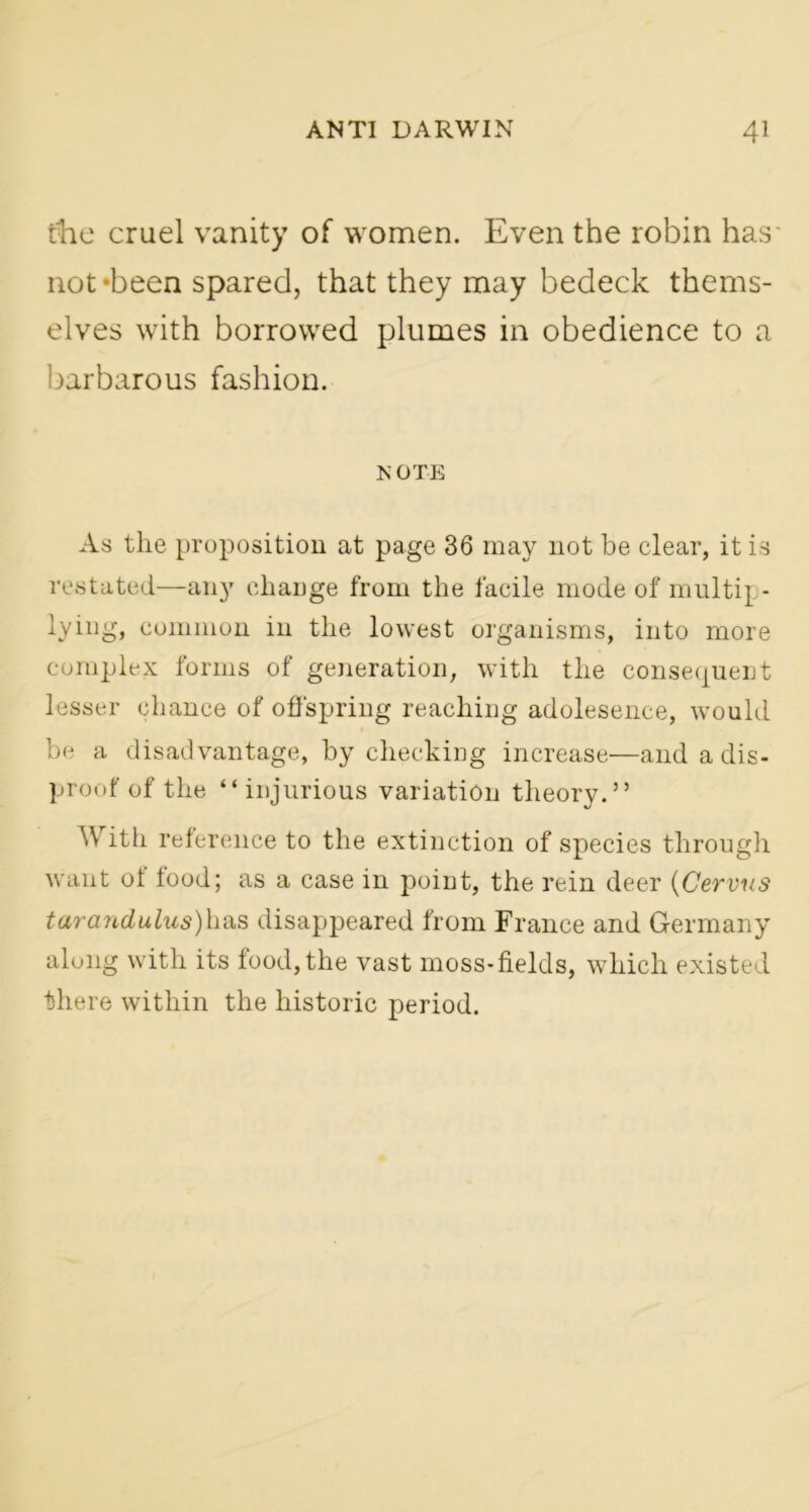 fhe cruel vanity of women. Even the robin has' not‘been spared, that they may bedeck thems- elves with borrowed plumes in obedience to a barbarous fashion. NOTE As the proposition at page 36 may not be clear, it is restated—any change from the facile mode of multip- lying, common in the lowest organisms, into more complex forms of generation, with the consequent lesser chance of offspring reaching adolesence, would be a disadvantage, by checking increase—and a dis- proof of the “injurious variation theory.” With reference to the extinction of species through want of food; as a case in point, the rein deer (Cervus tarandulus)has disappeared from France and Germany along with its food, the vast moss-fields, which existed there within the historic period.