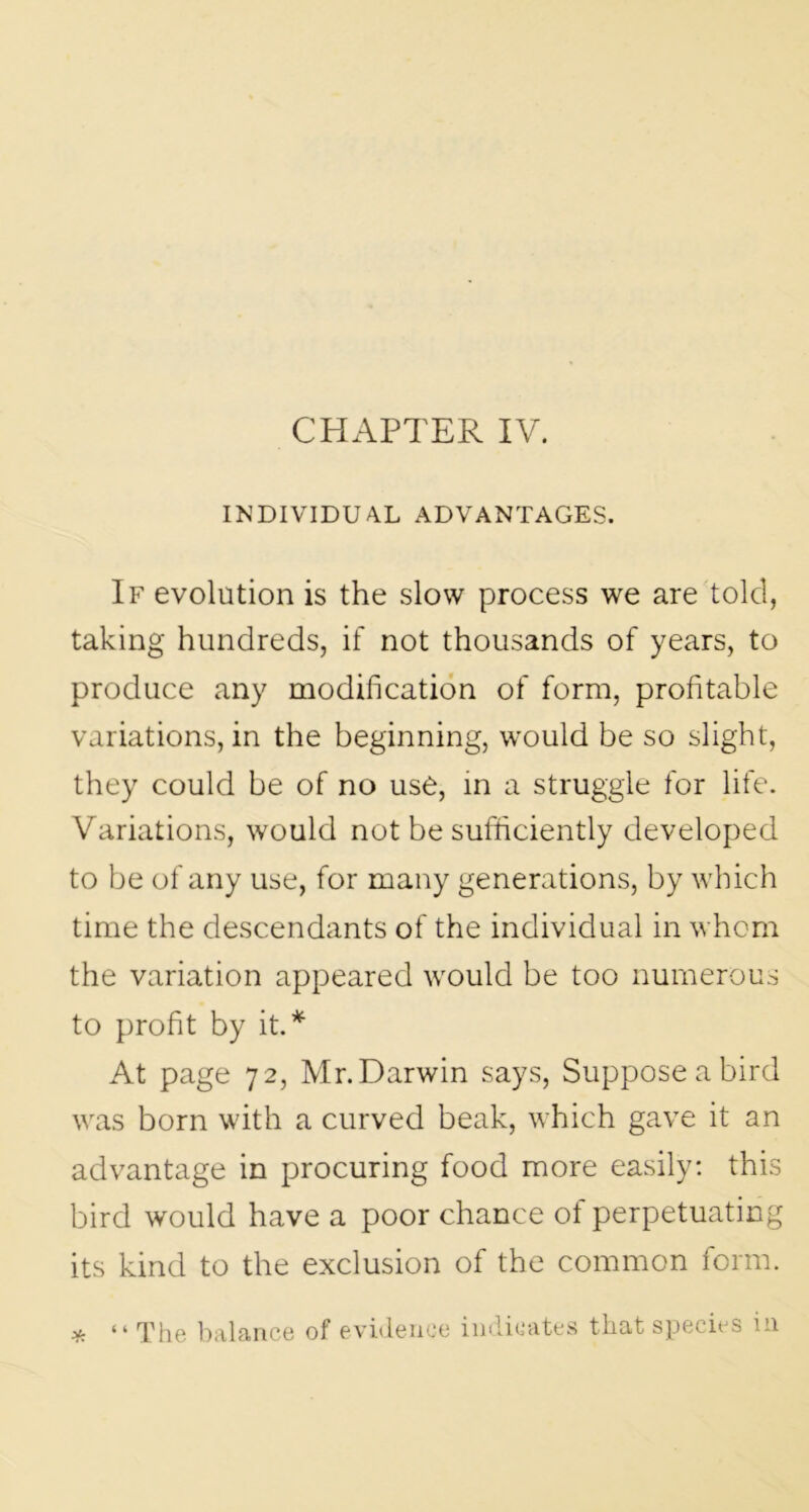 CHAPTER IV. INDIVIDUAL ADVANTAGES. If evolution is the slow process we are told, taking hundreds, if not thousands of years, to produce any modification of form, profitable variations, in the beginning, would be so slight, they could be of no use, in a struggle for life. Variations, would not be sufficiently developed to be of any use, for many generations, by which time the descendants of the individual in whom the variation appeared would be too numerous to profit by it.* At page 72, Mr.Darwin says, Suppose a bird was born with a curved beak, which gave it an advantage in procuring food more easily: this bird would have a poor chance ot perpetuating its kind to the exclusion of the common form. y; “ The balance of evidence indicates that species in