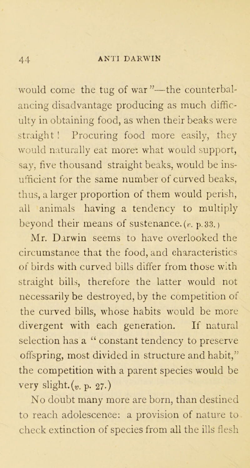 would come the tug of war ”—the counterbah ancing disadvantage producing as much diffic- ulty in obtaining food, as when their beaks were straight ! Procuring food more easily, they would naturally eat more” what would support, say, five thousand straight beaks, would be ins- ufficient for the same number of curved beaks, thus, a larger proportion of them would perish, all animals having a tendency to multiply beyond their means of sustenance, (v. p. 33.) Mr. Darwin seems to have overlooked the circumstance that the food, and characteristics of birds with curved bills differ from those with straight bills, therefore the latter would not necessarily be destroyed, by the competition of the curved bills, whose habits would be more divergent with each generation. If natural selection has a “ constant tendency to preserve offspring, most divided in structure and habit,” the competition with a parent species would be very slight. (v. p. 27-) No doubt many more are born, than destined to reach adolescence: a provision of nature to check extinction of species from all the ills flesh