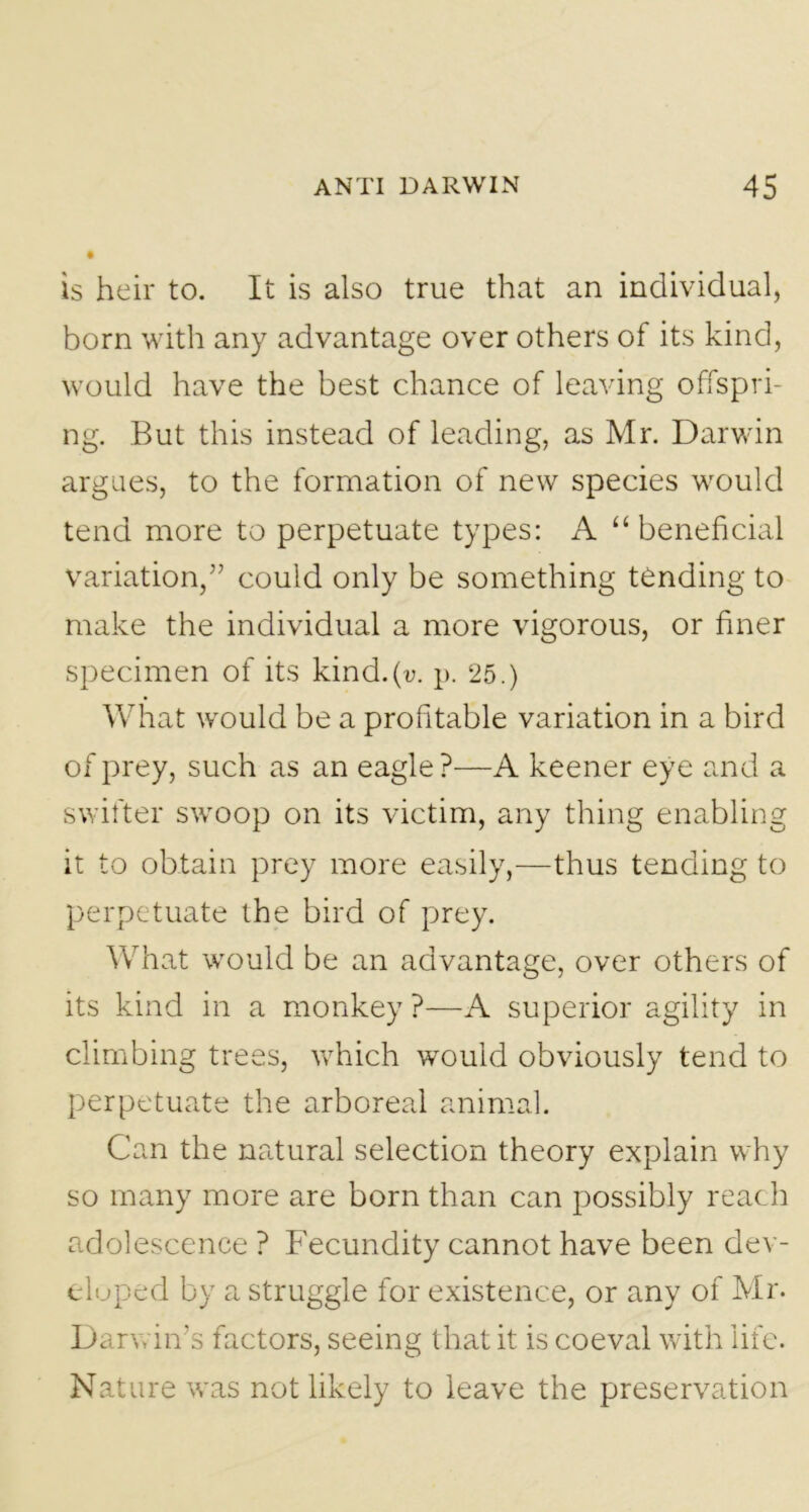 is heir to. It is also true that an individual, born with any advantage over others of its kind, would have the best chance of leaving offspri- ng. But this instead of leading, as Mr. Darwin argues, to the formation of new species would tend more to perpetuate types: x\ “ beneficial variation,” could only be something tending to make the individual a more vigorous, or finer specimen of its kind.(v. p. 25.) What would be a profitable variation in a bird of prey, such as an eagle?—A keener eye and a swifter swoop on its victim, any thing enabling it to obtain prey more easily,—thus tending to perpetuate the bird of prey. What would be an advantage, over others of its kind in a monkey ?—A superior agility in climbing trees, which would obviously tend to perpetuate the arboreal animal. Can the natural selection theory explain why so many more are born than can possibly reach adolescence ? Fecundity cannot have been dev- eloped by a struggle for existence, or any of Mr. Darwin’s factors, seeing that it is coeval with life. Nature was not likely to leave the preservation