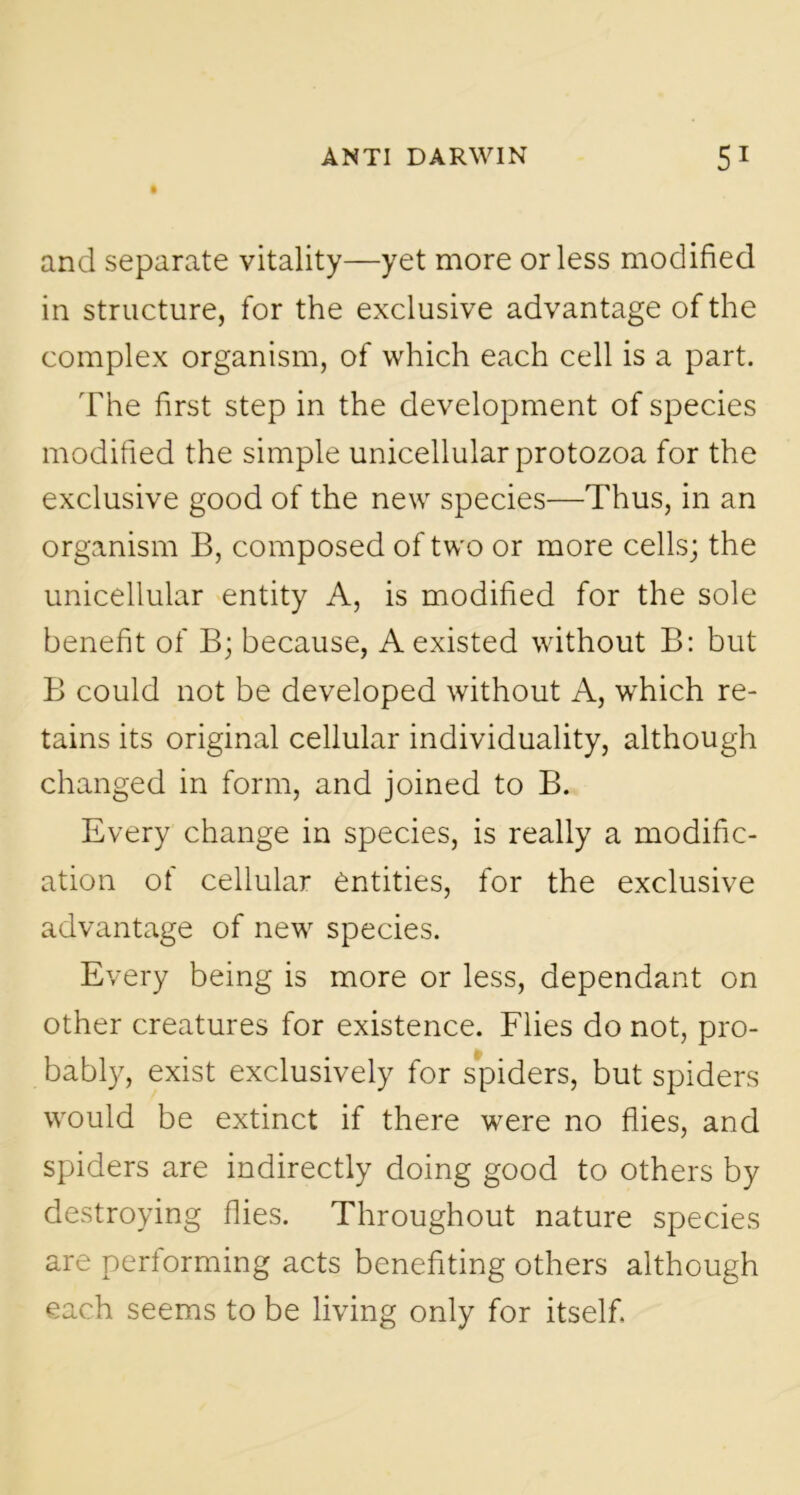 and separate vitality—yet more or less modified in structure, for the exclusive advantage of the complex organism, of which each cell is a part. The first step in the development of species modified the simple unicellular protozoa for the exclusive good of the new species—Thus, in an organism B, composed of two or more cells; the unicellular entity A, is modified for the sole benefit of B; because, A existed without B: but B could not be developed without A, which re- tains its original cellular individuality, although changed in form, and joined to B. Every change in species, is really a modific- ation of cellular entities, for the exclusive advantage of new species. Every being is more or less, dependant on other creatures for existence. Flies do not, pro- bably, exist exclusively for spiders, but spiders would be extinct if there were no flies, and spiders are indirectly doing good to others by destroying flies. Throughout nature species are performing acts benefiting others although each seems to be living only for itself.