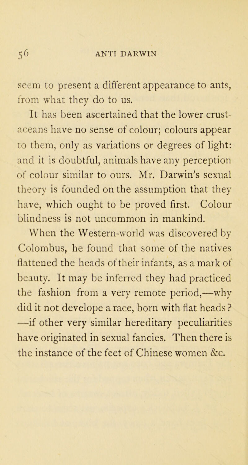 seem to present a different appearance to ants, from what they do to us. It has been ascertained that the lower crust- aceans have no sense of colour; colours appear to them, only as variations or degrees of light: and it is doubtful, animals have any perception of colour similar to ours. Mr. Darwin’s sexual theory is founded on the assumption that they have, which ought to be proved first. Colour blindness is not uncommon in mankind. When the Western-world was discovered by Colombus, he found that some of the natives flattened the heads of their infants, as a mark of beauty. It may be inferred they had practiced the fashion from a very remote period,—why did it not develope a race, born with flat heads ? —if other very similar hereditary peculiarities have originated in sexual fancies. Then there is the instance of the feet of Chinese women &c.