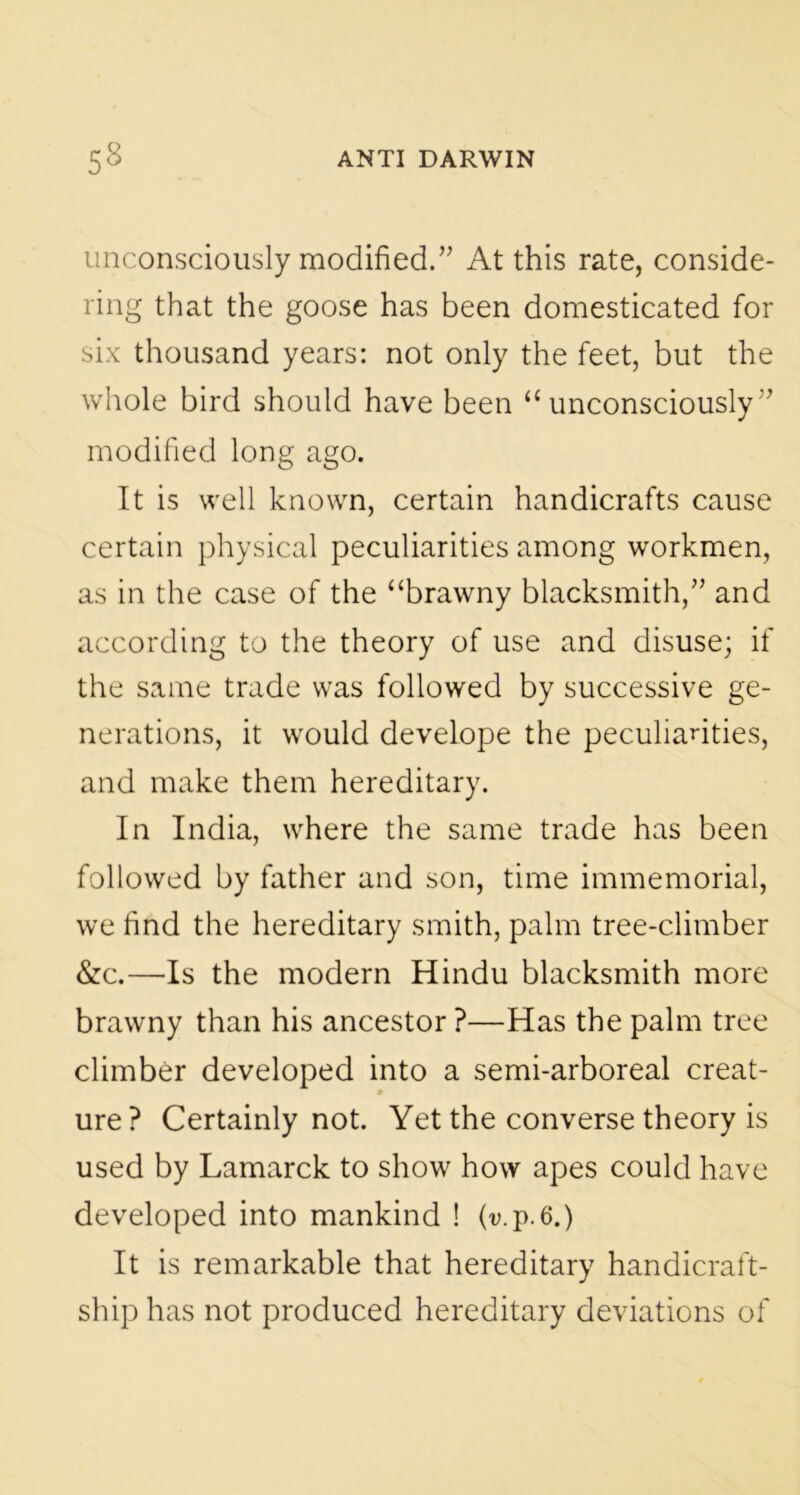 unconsciously modified.” At this rate, conside- ring that the goose has been domesticated for six thousand years: not only the feet, but the whole bird should have been “unconsciously” modified long ago. It is well known, certain handicrafts cause certain physical peculiarities among workmen, as in the case of the “brawny blacksmith,” and according to the theory of use and disuse; if the same trade was followed by successive ge- nerations, it would develope the peculiarities, and make them hereditary. In India, where the same trade has been followed by father and son, time immemorial, we find the hereditary smith, palm tree-climber &c.—Is the modern Hindu blacksmith more brawny than his ancestor ?—Has the palm tree climber developed into a semi-arboreal creat- ure ? Certainly not. Yet the converse theory is used by Lamarck to show how apes could have developed into mankind ! (v.p.6.) It is remarkable that hereditary handicraft- ship has not produced hereditary deviations of