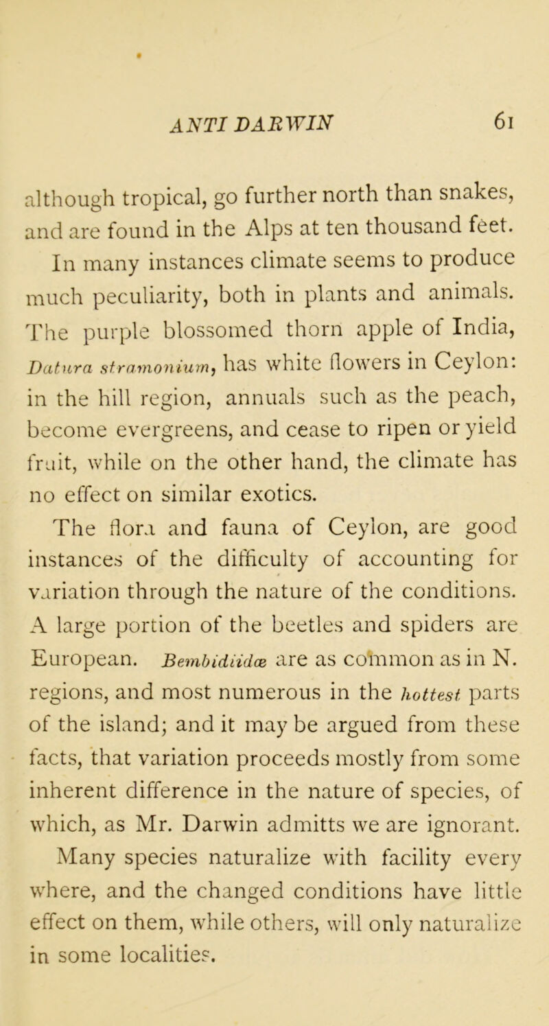 although tropical, go further north than snakes, and are found in the Alps at ten thousand feet. In many instances climate seems to produce much peculiarity, both in plants and animals. The purple blossomed thorn apple of India, Datura stramonium, has white floweis in Ceylon, in the hill region, annuals such as the peach, become evergreens, and cease to ripen or yield fruit, while on the other hand, the climate has no effect on similar exotics. The flora and fauna of Ceylon, are good instances of the difficulty of accounting for variation through the nature of the conditions. A large portion of the beetles and spiders are European. Bembidiidce are as coin mo n as in N. regions, and most numerous in the hottest, parts of the island; and it may be argued from these facts, that variation proceeds mostly from some inherent difference in the nature of species, of which, as Mr. Darwin admitts we are ignorant. Many species naturalize with facility every where, and the changed conditions have little effect on them, while others, will only naturalize in some localities.