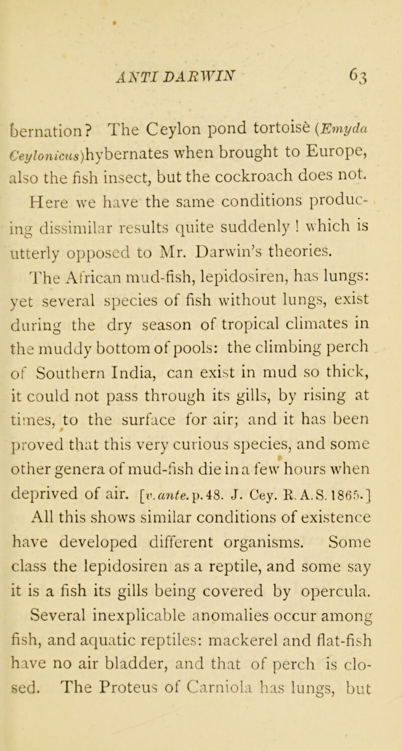 bernation? The Ceylon pond tortoise (.Emyda CcyZon»c«s)hybernates when brought to Europe, also the fish insect, but the cockroach does not. Here we have the same conditions produc- ing dissimilar results quite suddenly ! which is utterly opposed to Mr. Darwin’s theories. The African mud-fish, lepidosiren, has lungs: yet several species of fish without lungs, exist during the dry season of tropical climates in the muddy bottom of pools: the climbing perch of Southern India, can exist in mud so thick, it could not pass through its gills, by rising at times, to the surface for air; and it has been proved that this very curious species, and some other genera of mud-fish die in a few hours when deprived of air. [t».ante.p.48. J. Cey. R. A.S. 1865.] All this shows similar conditions of existence have developed different organisms. Some class the lepidosiren as a reptile, and some say it is a fish its gills being covered by opercula. Several inexplicable anomalies occur among fish, and aquatic reptiles: mackerel and flat-fish have no air bladder, and that of perch is clo- sed. The Proteus of Carniola has lungs, but