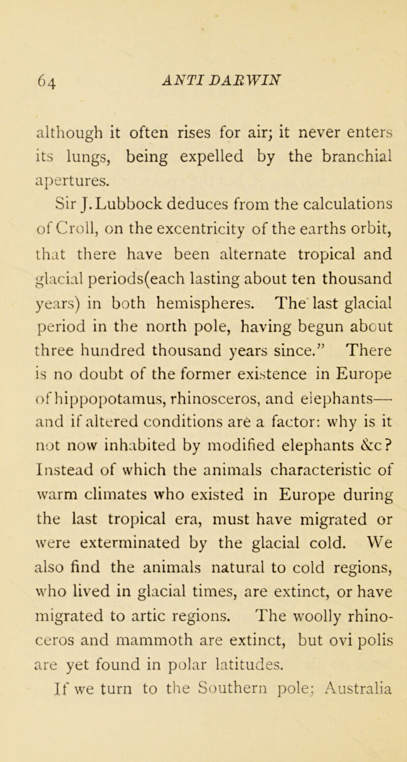 although it often rises for air; it never enters its lungs, being expelled by the branchial apertures. Sir J. Lubbock deduces from the calculations of Croll, on the excentricity of the earths orbit, that there have been alternate tropical and glacial periods(each lasting about ten thousand years) in both hemispheres. The last glacial period in the north pole, having begun about three hundred thousand years since.5’ There is no doubt of the former existence in Europe of hippopotamus, rhinosceros, and elephants— and if altered conditions are a factor: why is it not now inhabited by modified elephants &c? Instead of which the animals characteristic of warm climates who existed in Europe during the last tropical era, must have migrated or were exterminated by the glacial cold. We also find the animals natural to cold regions, who lived in glacial times, are extinct, or have migrated to artic regions. The woolly rhino- ceros and mammoth are extinct, but ovi polis are yet found in polar latitudes. If we turn to the Southern pole; Australia