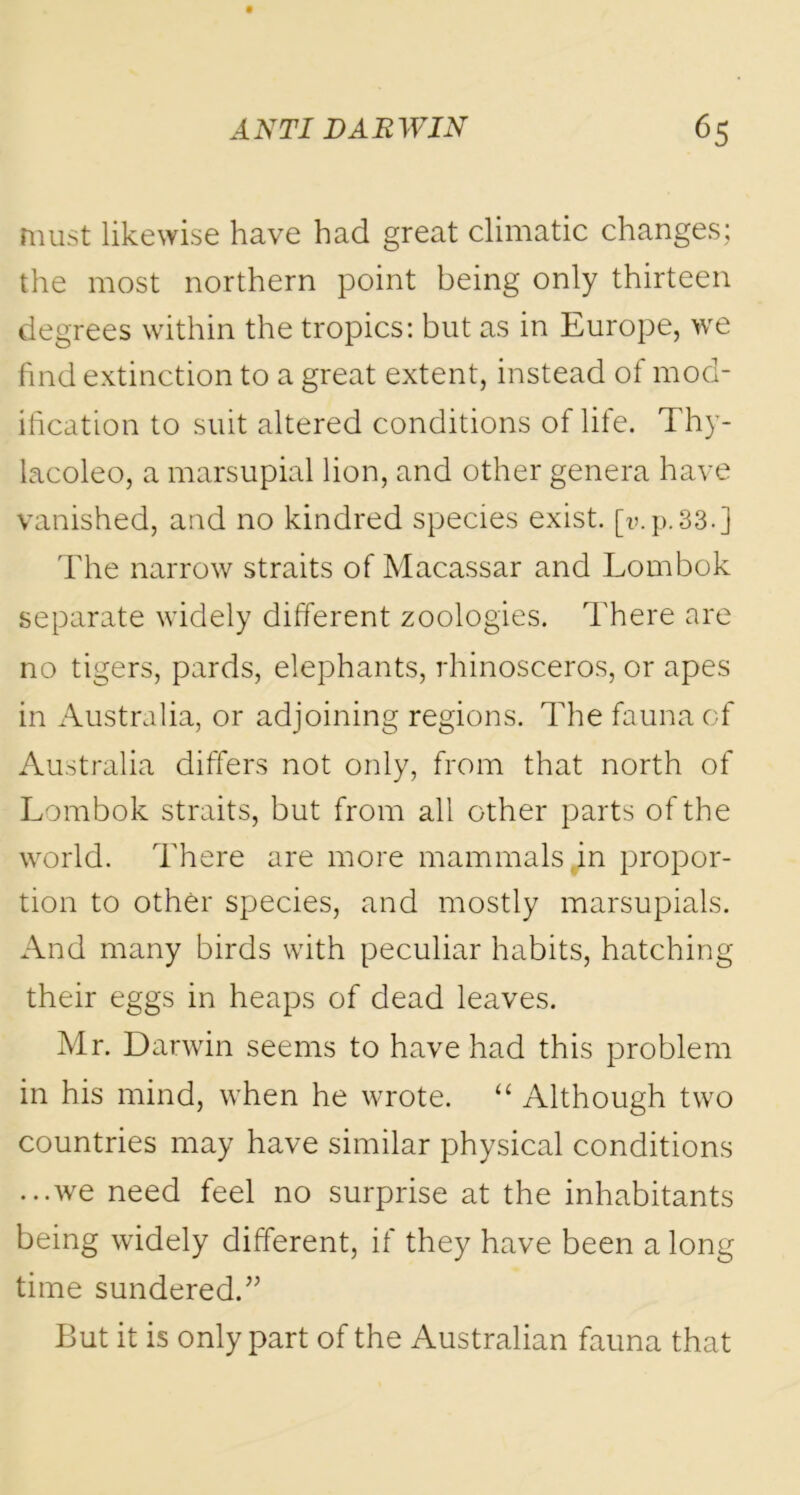 must likewise have had great climatic changes; the most northern point being only thirteen degrees within the tropics: but as in Europe, we find extinction to a great extent, instead of mod- ification to suit altered conditions of life. Thy- lacoleo, a marsupial lion, and other genera have vanished, and no kindred species exist, [v.p.33.] The narrow straits of Macassar and Lombok separate widely different zoologies. There are no tigers, pards, elephants, rhinosceros, or apes in Australia, or adjoining regions. The fauna of Australia differs not only, from that north of Lombok straits, but from all other parts of the world. There are more mammals,in propor- tion to other species, and mostly marsupials. And many birds with peculiar habits, hatching their eggs in heaps of dead leaves. Mr. Darwin seems to have had this problem in his mind, when he wrote. “ Although two countries may have similar physical conditions ...we need feel no surprise at the inhabitants being widely different, if they have been a long time sundered.” But it is only part of the Australian fauna that