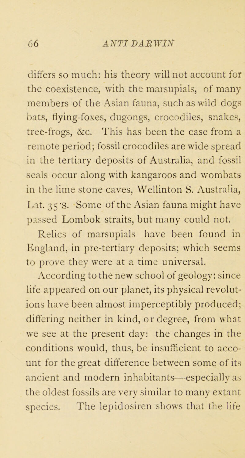 differs so much: his theory will not account for the coexistence, with the marsupials, of many members of the Asian fauna, such as wild dogs bats, flying-foxes, dugongs, crocodiles, snakes, tree-frogs, &c. This has been the case from a remote period; fossil crocodiles are wide spread in the tertiary deposits of Australia, and fossil seals occur along with kangaroos and wombats in the lime stone caves, Wellinton S. Australia, Lat. 35 *s. Some of the Asian fauna might have passed Lombok straits, but many could not. Relics of marsupials have been found in England, in pre-tertiary deposits; which seems to prove they were at a time universal. According to the new school of geology: since life appeared on our planet, its physical revolut- ions have been almost imperceptibly produced; differing neither in kind, or degree, from what we see at the present day: the changes in the conditions would, thus, be insufficient to acco* unt for the great difference between some of its ancient and modern inhabitants—especially as the oldest fossils are very similar to many extant species. The lepidosiren shows that the life