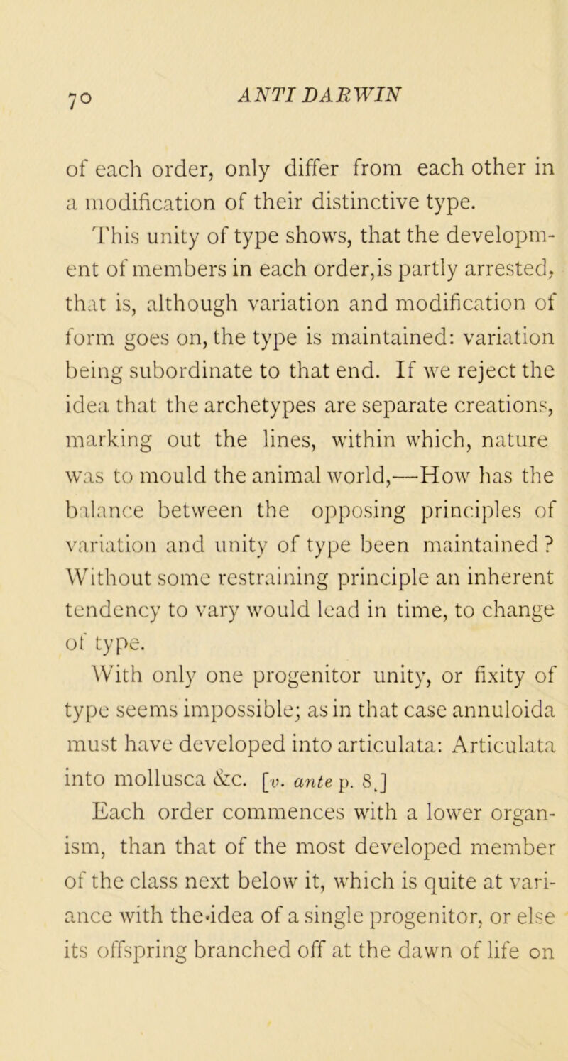 7° of each order, only differ from each other in a modification of their distinctive type. This unity of type shows, that the developm- ent of members in each order, is partly arrested, that is, although variation and modification of form goes on, the type is maintained: variation being subordinate to that end. If we reject the idea that the archetypes are separate creations, marking out the lines, within which, nature was to mould the animal world,—How has the balance between the opposing principles of variation and unity of type been maintained ? Without some restraining principle an inherent tendency to vary would lead in time, to change of type. With only one progenitor unity, or fixity of type seems impossible; as in that case annuloida must have developed into articulata: Articulata into mollusca &c. [v. ante p. 8 J Each order commences with a lower organ- ism, than that of the most developed member of the class next below it, which is quite at vari- ance with the*idea of a single progenitor, or else its offspring branched off at the dawn of life on