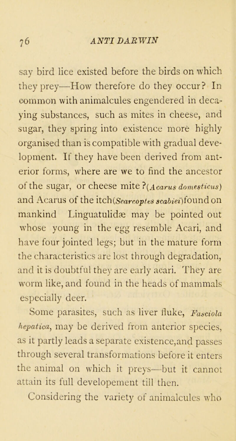 say bird lice existed before the birds on which they prey—How therefore do they occur? In common with animalcules engendered in deca- ying substances, such as mites in cheese, and sugar, they spring into existence more highly organised than is compatible with gradual deve- lopment, If they have been derived from ant- erior forms, where are we to find the ancestor of the sugar, or cheese mite ?(Acarus domeeticus) and Acarus of the \toh{Scarc,optts sca6iei)found on mankind Linguatulidae may be pointed out whose young in the egg resemble Acari, and have four jointed legs; but in the mature form the characteristics are lost through degradation, and it is doubtful they are early acari. They are worm like, and found in the heads of mammals especially deer. Some parasites, such as liver fluke, Fasciola hepatica, may be derived from anterior species, as it partly leads a separate existence,and passes through several transformations before it enters the animal on which it preys—but it cannot attain its full developement till then. Considering the variety of animalcules who