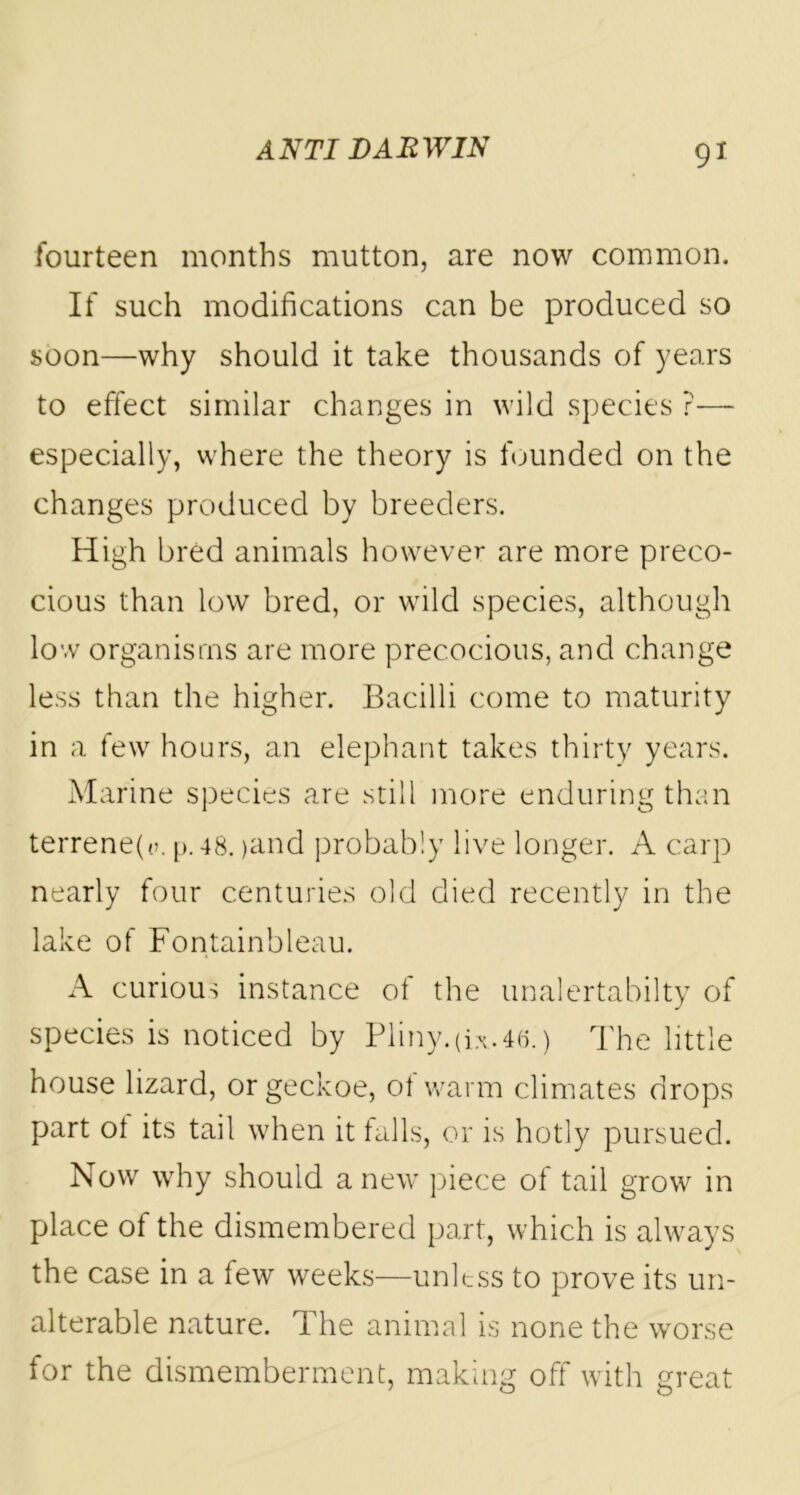 fourteen months mutton, are now common. If such modifications can be produced so soon—why should it take thousands of years to effect similar changes in wild species ?— especially, where the theory is founded on the changes produced by breeders. High bred animals however are more preco- cious than low bred, or wild species, although low organisms are more precocious, and change less than the higher. Bacilli come to maturity in a few hours, an elephant takes thirty years. Marine species are still more enduring than terrene(t>. p. 48. >and probably live longer. A carp nearly four centuries old died recently in the lake of Fontainbleau. A curious instance of the unalertabilty of species is noticed by Pliny, (i*. 46.') The little house lizard, or geckoe, ot warm climates drops part ot its tail when it falls, or is hotly pursued. Now why should anew piece of tail grow in place of the dismembered part, which is always the case in a few weeks—unless to prove its un- alterable nature. The animal is none the worse for the dismemberment, making off with great