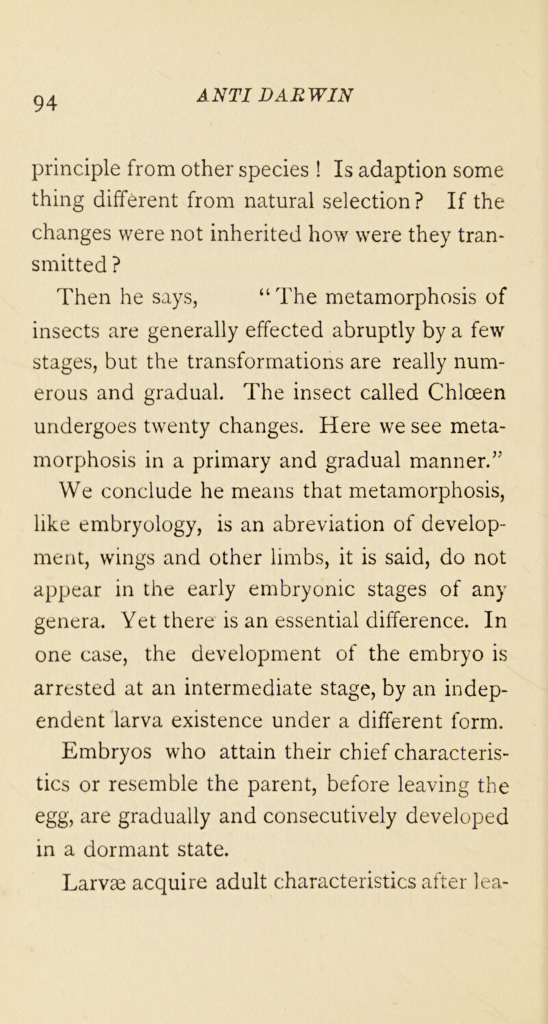 principle from other species ! Is adaption some thing different from natural selection ? If the changes were not inherited how were they tran- smitted ? Then he says, “The metamorphosis of insects are generally effected abruptly by a few stages, but the transformations are really num- erous and gradual. The insect called Chloeen undergoes twenty changes. Here we see meta- morphosis in a primary and gradual manner.” We conclude he means that metamorphosis, like embryology, is an abreviation of develop- ment, wings and other limbs, it is said, do not appear in the early embryonic stages of any genera. Yet there is an essential difference. In one case, the development of the embryo is arrested at an intermediate stage, by an indep- endent larva existence under a different form. Embryos who attain their chief characteris- tics or resemble the parent, before leaving the egg, are gradually and consecutively developed in a dormant state. Larvae acquire adult characteristics after lea-