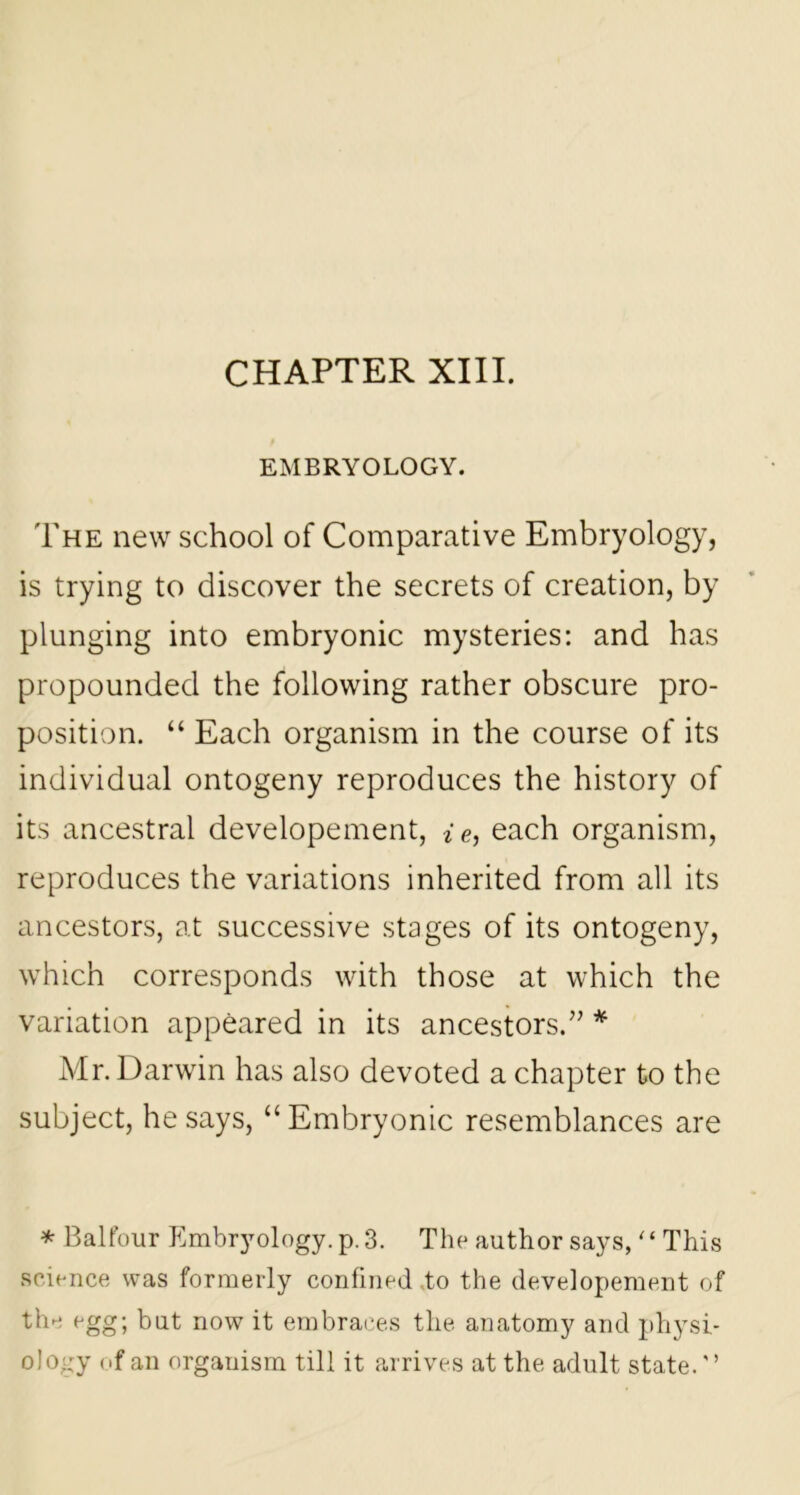 EMBRYOLOGY. The new school of Comparative Embryology, is trying to discover the secrets of creation, by plunging into embryonic mysteries: and has propounded the following rather obscure pro- position. “ Each organism in the course of its individual ontogeny reproduces the history of its ancestral developement, i e, each organism, reproduces the variations inherited from all its ancestors, at successive stages of its ontogeny, which corresponds with those at which the variation appeared in its ancestors.” * Mr. Darwin has also devoted a chapter to the subject, he says, “ Embryonic resemblances are * Balfour Embryology, p. 3. The author says, “ This science was formerly confined .to the developement of the egg; but now it embraces tlie anatomy and physi- ology of an organism till it arrives at the adult state.