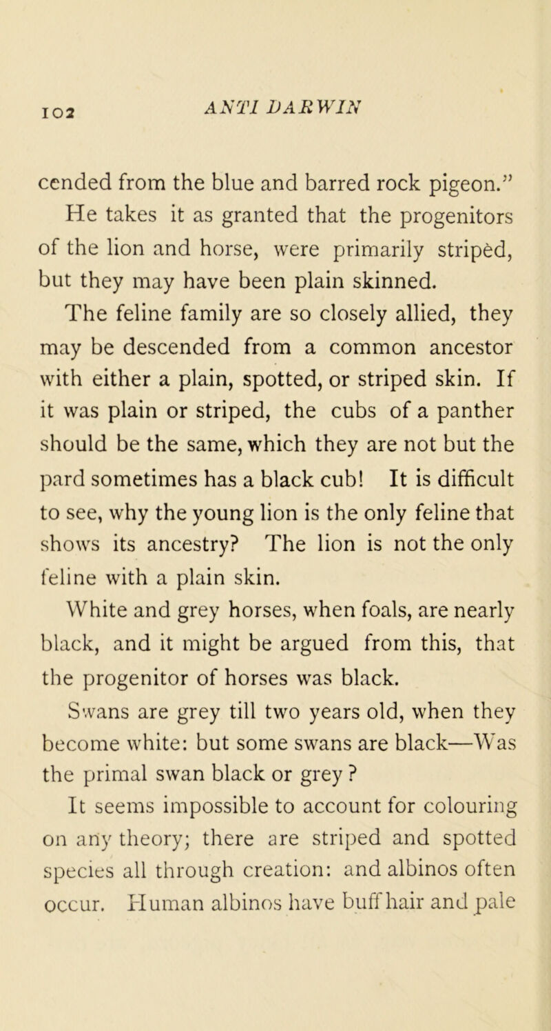 cended from the blue and barred rock pigeon.” He takes it as granted that the progenitors of the lion and horse, were primarily striped, but they may have been plain skinned. The feline family are so closely allied, they may be descended from a common ancestor with either a plain, spotted, or striped skin. If it was plain or striped, the cubs of a panther should be the same, which they are not but the pard sometimes has a black cub! It is difficult to see, why the young lion is the only feline that shows its ancestry? The lion is not the only feline with a plain skin. White and grey horses, when foals, are nearly black, and it might be argued from this, that the progenitor of horses was black. Swans are grey till two years old, when they become white: but some swans are black—Was the primal swan black or grey ? It seems impossible to account for colouring on any theory; there are striped and spotted species all through creation: and albinos often occur. Human albinos have buff hair and pale
