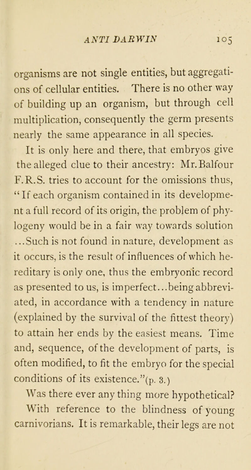 organisms are not single entities, but aggregati- ons of cellular entities. There is no other way of building up an organism, but through cell multiplication, consequently the germ presents nearly the same appearance in all species. It is only here and there, that embryos give the alleged clue to their ancestry: Mr.Balfour F.R.S. tries to account for the omissions thus, “If each organism contained in its developme- nt a full record of its origin, the problem of phy- togeny would be in a fair way towards solution ...Such is not found in nature, development as it occurs, is the result of influences of which he- reditary is only one, thus the embryonic record as presented to us, is imperfect. ..beingabbrevi- ated, in accordance with a tendency in nature (explained by the survival of the fittest theory) to attain her ends by the easiest means. Time and, sequence, of the development of parts, is often modified, to fit the embryo for the special conditions of its existence.”(p. 3.) Was there ever any thing more hypothetical? With reference to the blindness of young carnivorians. It is remarkable, their legs are not