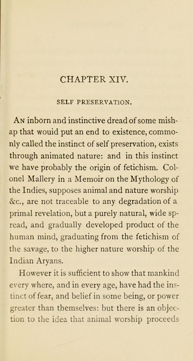 CHAPTER XIV. SELF PRESERVATION. An inborn and instinctive dread of some mish- ap that wouid put an end to existence, commo- nly called the instinct of self preservation, exists through animated nature: and in this instinct we have probably the origin of fetichism. Col- onel Mallery in a Memoir on the Mythology of the Indies, supposes animal and nature worship &c., are not traceable to any degradation of a primal revelation, but a purely natural, wide sp- read, and gradually developed product of the human mind, graduating from the fetichism of the savage, to the higher nature worship of the Indian Aryans. However it is sufficient to show that mankind every where, and in every age, have had the ins- tinct of fear, and belief in some being, or power greater than themselves: but there is an objec- tion to the idea that animal worship proceeds