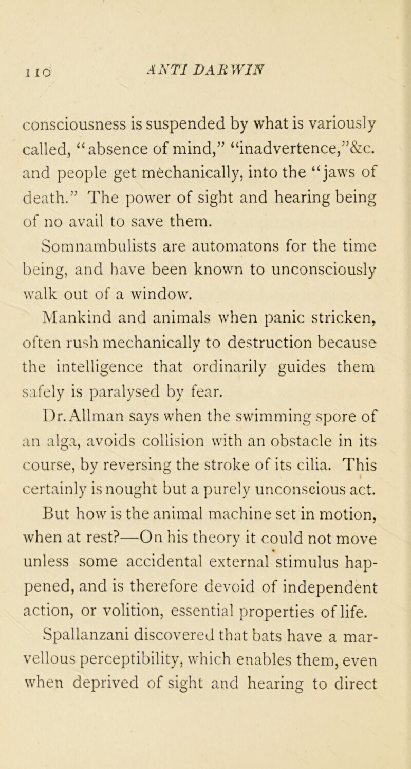 consciousness is suspended by what is variously called, “absence of mind,” “inadvertence,”&c. and people get mechanically, into the “jaws of death.” The power of sight and hearing being of no avail to save them. Somnambulists are automatons for the time being, and have been known to unconsciously walk out of a window. Mankind and animals when panic stricken, often rush mechanically to destruction because the intelligence that ordinarily guides them safely is paralysed by fear. Dr. Allman says when the swimming spore of an alga, avoids collision with an obstacle in its course, by reversing the stroke of its cilia. This i certainly is nought but a purely unconscious act. But how is the animal machine set in motion, when at rest?—On his theory it could not move % unless some accidental external stimulus hap- pened, and is therefore devoid of independent action, or volition, essential properties of life. Spallanzani discovered that bats have a mar- vellous perceptibility, which enables them, even when deprived of sight and hearing to direct