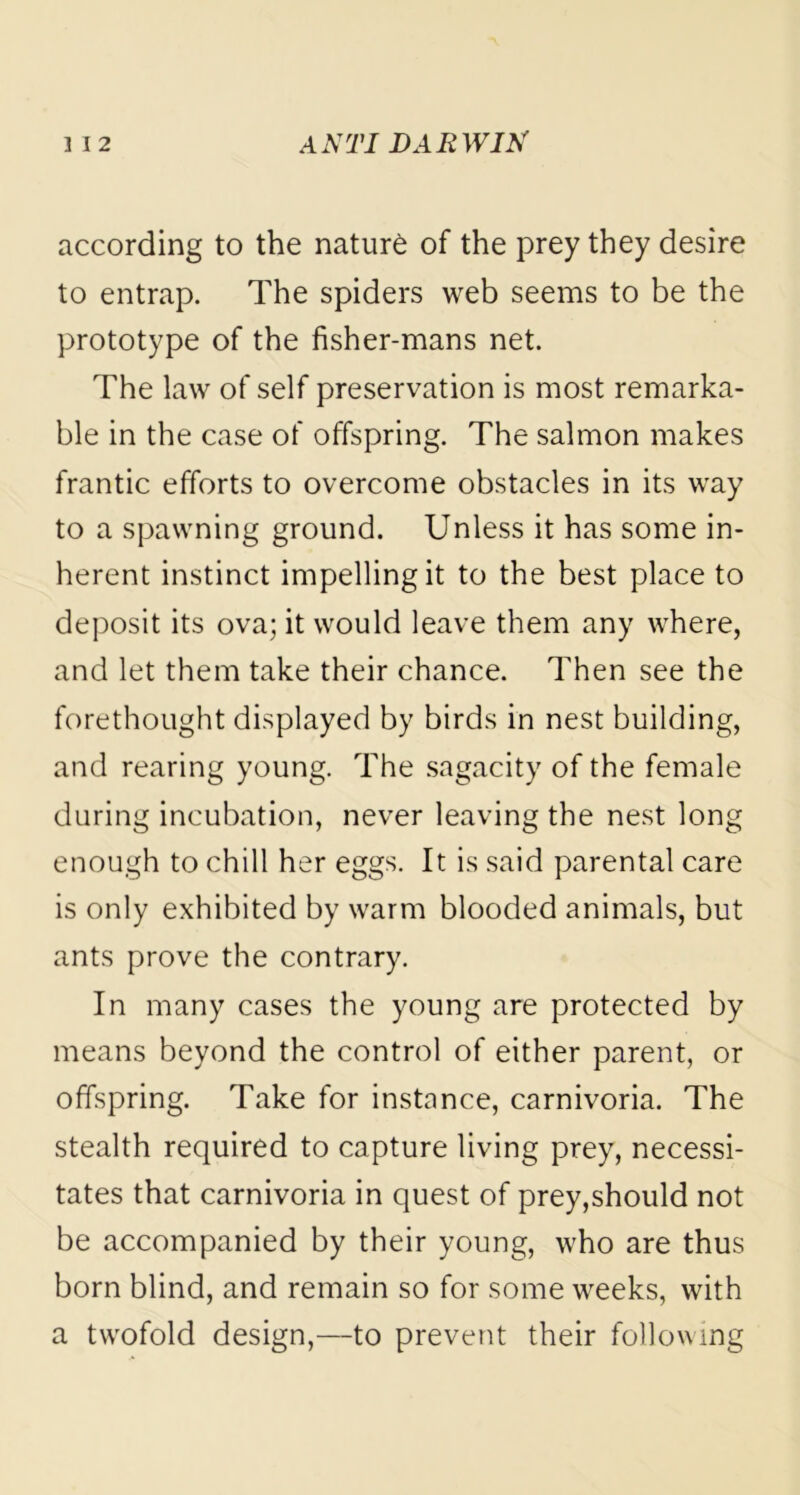 according to the nature of the prey they desire to entrap. The spiders web seems to be the prototype of the fisher-mans net. The law of self preservation is most remarka- ble in the case of offspring. The salmon makes frantic efforts to overcome obstacles in its way to a spawning ground. Unless it has some in- herent instinct impelling it to the best place to deposit its ova; it would leave them any where, and let them take their chance. Then see the forethought displayed by birds in nest building, and rearing young. The sagacity of the female during incubation, never leaving the nest long enough to chill her eggs. It is said parental care is only exhibited by warm blooded animals, but ants prove the contrary. In many cases the young are protected by means beyond the control of either parent, or offspring. Take for instance, carnivoria. The stealth required to capture living prey, necessi- tates that carnivoria in quest of prey,should not be accompanied by their young, who are thus born blind, and remain so for some weeks, with a twofold design,—to prevent their following