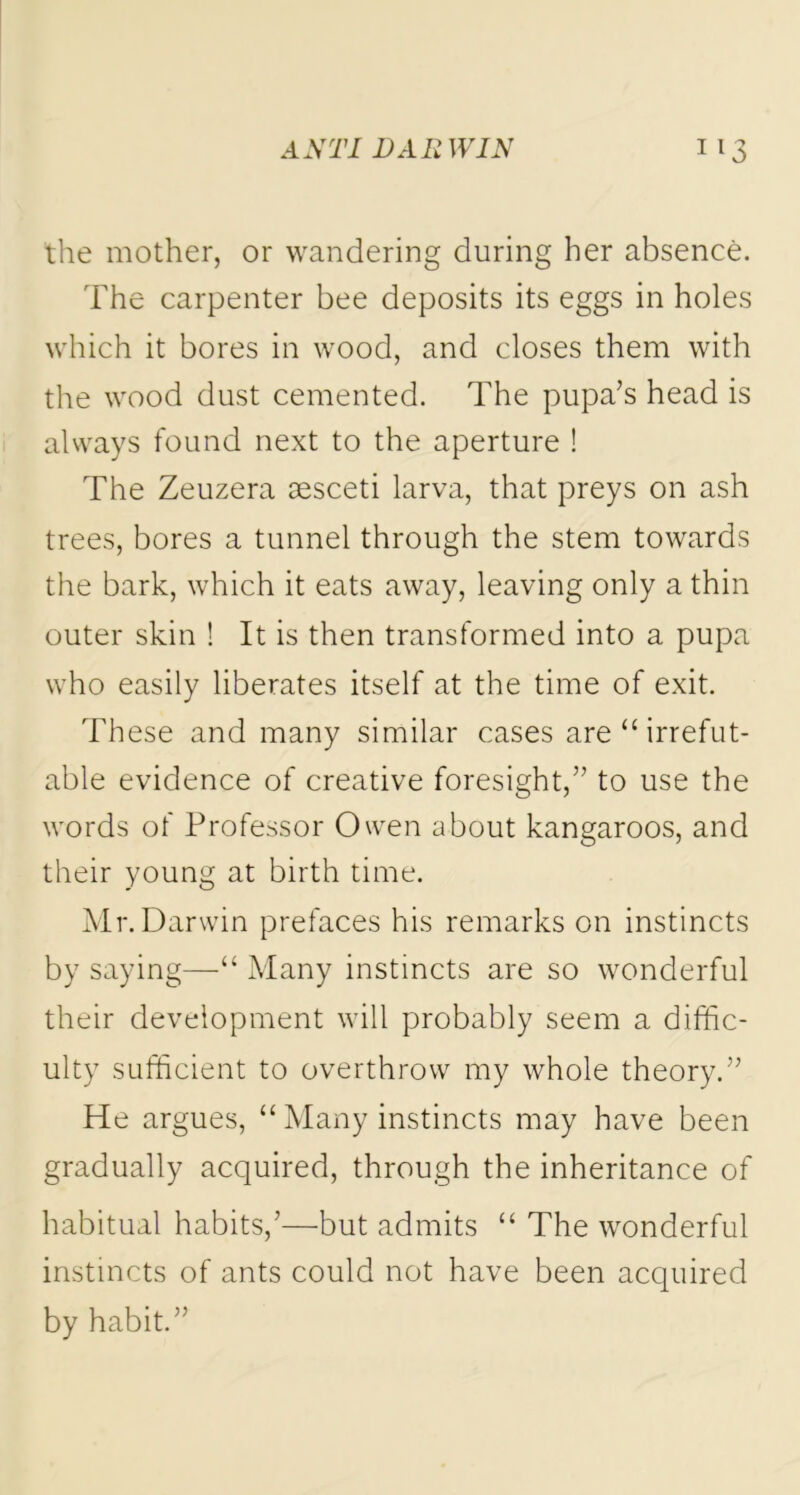 the mother, or wandering during her absence. The carpenter bee deposits its eggs in holes which it bores in wood, and closes them with the wood dust cemented. The pupa’s head is always found next to the aperture ! The Zeuzera aesceti larva, that preys on ash trees, bores a tunnel through the stem towards the bark, which it eats away, leaving only a thin outer skin ! It is then transformed into a pupa who easily liberates itself at the time of exit. These and many similar cases are “irrefut- able evidence of creative foresight,” to use the words of Professor Owen about kangaroos, and their young at birth time. Mr. Darwin prefaces his remarks on instincts by saying—“ Many instincts are so wonderful their development will probably seem a diffic- ulty sufficient to overthrow my whole theory.” He argues, “ Many instincts may have been gradually acquired, through the inheritance of habitual habits,’—but admits “ The wonderful instincts of ants could not have been acquired by habit.”