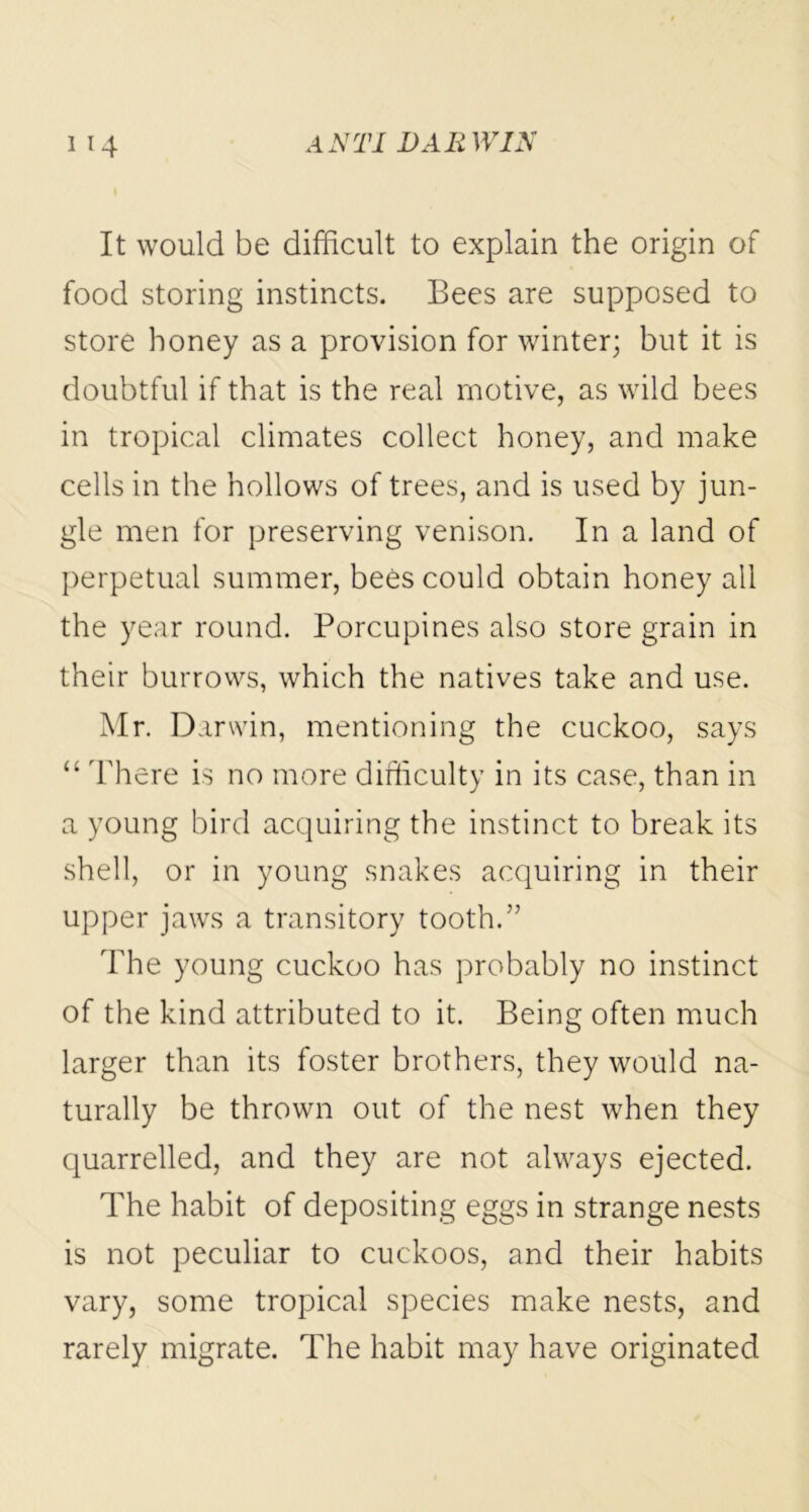 It would be difficult to explain the origin of food storing instincts. Bees are supposed to store honey as a provision for winter; but it is doubtful if that is the real motive, as wild bees in tropical climates collect honey, and make cells in the hollows of trees, and is used by jun- gle men for preserving venison. In a land of perpetual summer, bees could obtain honey all the year round. Porcupines also store grain in their burrows, which the natives take and use. Mr. Darwin, mentioning the cuckoo, says “ There is no more difficulty in its case, than in a young bird acquiring the instinct to break its shell, or in young snakes acquiring in their upper jaws a transitory tooth.” The young cuckoo has probably no instinct of the kind attributed to it. Being often much larger than its foster brothers, they would na- turally be thrown out of the nest when they quarrelled, and they are not always ejected. The habit of depositing eggs in strange nests is not peculiar to cuckoos, and their habits vary, some tropical species make nests, and rarely migrate. The habit may have originated