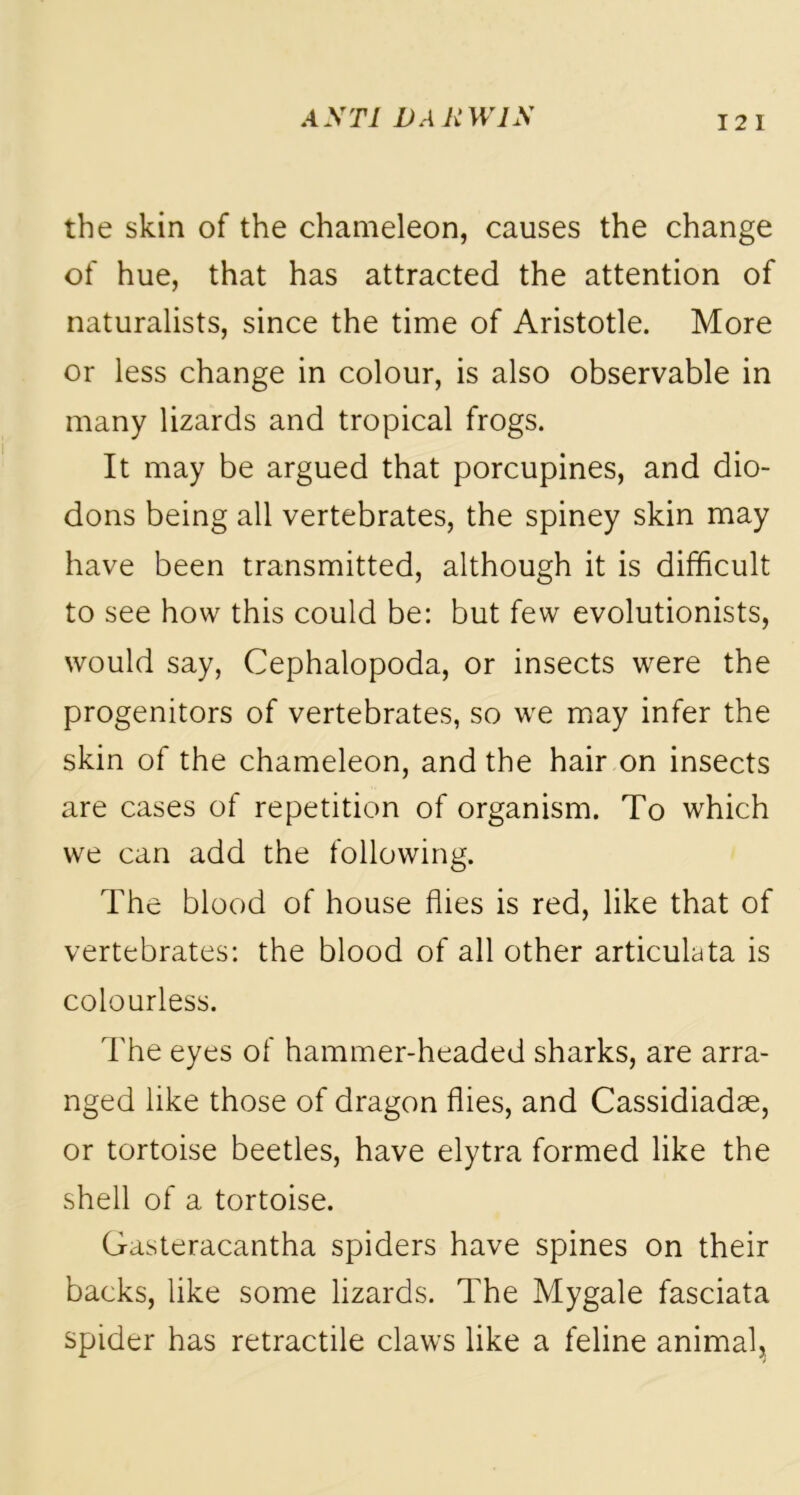 12 I the skin of the chameleon, causes the change of hue, that has attracted the attention of naturalists, since the time of Aristotle. More or less change in colour, is also observable in many lizards and tropical frogs. It may be argued that porcupines, and dio- dons being all vertebrates, the spiney skin may have been transmitted, although it is difficult to see how this could be: but few evolutionists, would say, Cephalopoda, or insects were the progenitors of vertebrates, so we may infer the skin of the chameleon, and the hair on insects are cases of repetition of organism. To which we can add the following. The blood of house flies is red, like that of vertebrates: the blood of all other articulata is colourless. The eyes of hammer-headed sharks, are arra- nged like those of dragon flies, and Cassidiadse, or tortoise beetles, have elytra formed like the shell of a tortoise. Gasteracantha spiders have spines on their backs, like some lizards. The Mygale fasciata spider has retractile claws like a feline animal.