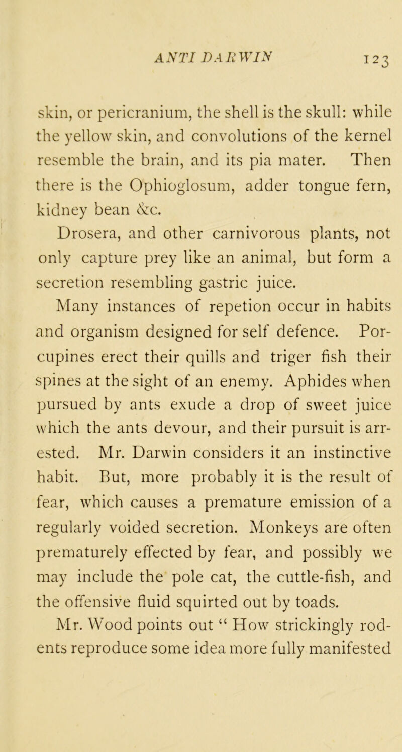 skin, or pericranium, the shell is the skull: while the yellow skin, and convolutions of the kernel resemble the brain, and its pia mater. Then there is the Ophioglosum, adder tongue fern, kidney bean &c. Drosera, and other carnivorous plants, not only capture prey like an animal, but form a secretion resembling gastric juice. Many instances of repetion occur in habits and organism designed for self defence. Por- cupines erect their quills and triger fish their spines at the sight of an enemy. Aphides when pursued by ants exude a drop of sweet juice which the ants devour, and their pursuit is arr- ested. Mr. Darwin considers it an instinctive habit. But, more probably it is the result of fear, which causes a premature emission of a regularly voided secretion. Monkeys are often prematurely effected by fear, and possibly we may include the pole cat, the cuttle-fish, and the offensive fluid squirted out by toads. Mr. Wood points out “ How strickingly rod- ents reproduce some idea more fully manifested