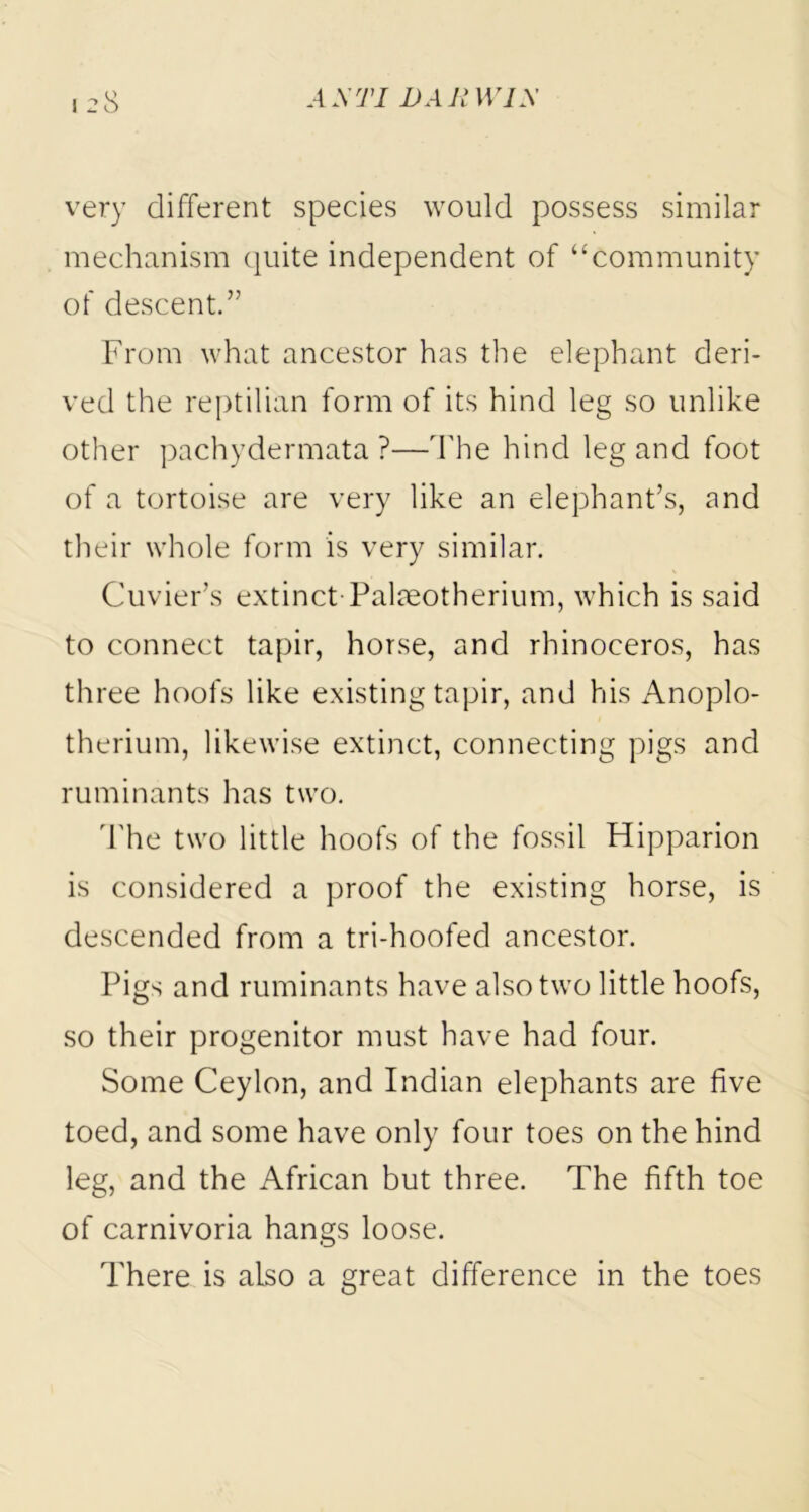 very different species would possess similar mechanism quite independent of “community of descent.” From what ancestor has the elephant deri- ved the reptilian form of its hind leg so unlike other pachydermata ?—The hind leg and foot of a tortoise are very like an elephant’s, and their whole form is very similar. Cuvier’s extinct Palmotherium, which is said to connect tapir, horse, and rhinoceros, has three hoofs like existing tapir, and his Anoplo- therium, likewise extinct, connecting pigs and ruminants has two. The two little hoofs of the fossil Hipparion is considered a proof the existing horse, is descended from a tri-hoofed ancestor. Pigs and ruminants have also two little hoofs, so their progenitor must have had four. Some Ceylon, and Indian elephants are five toed, and some have only four toes on the hind leg, and the African but three. The fifth toe of carnivoria hangs loose. There is also a great difference in the toes