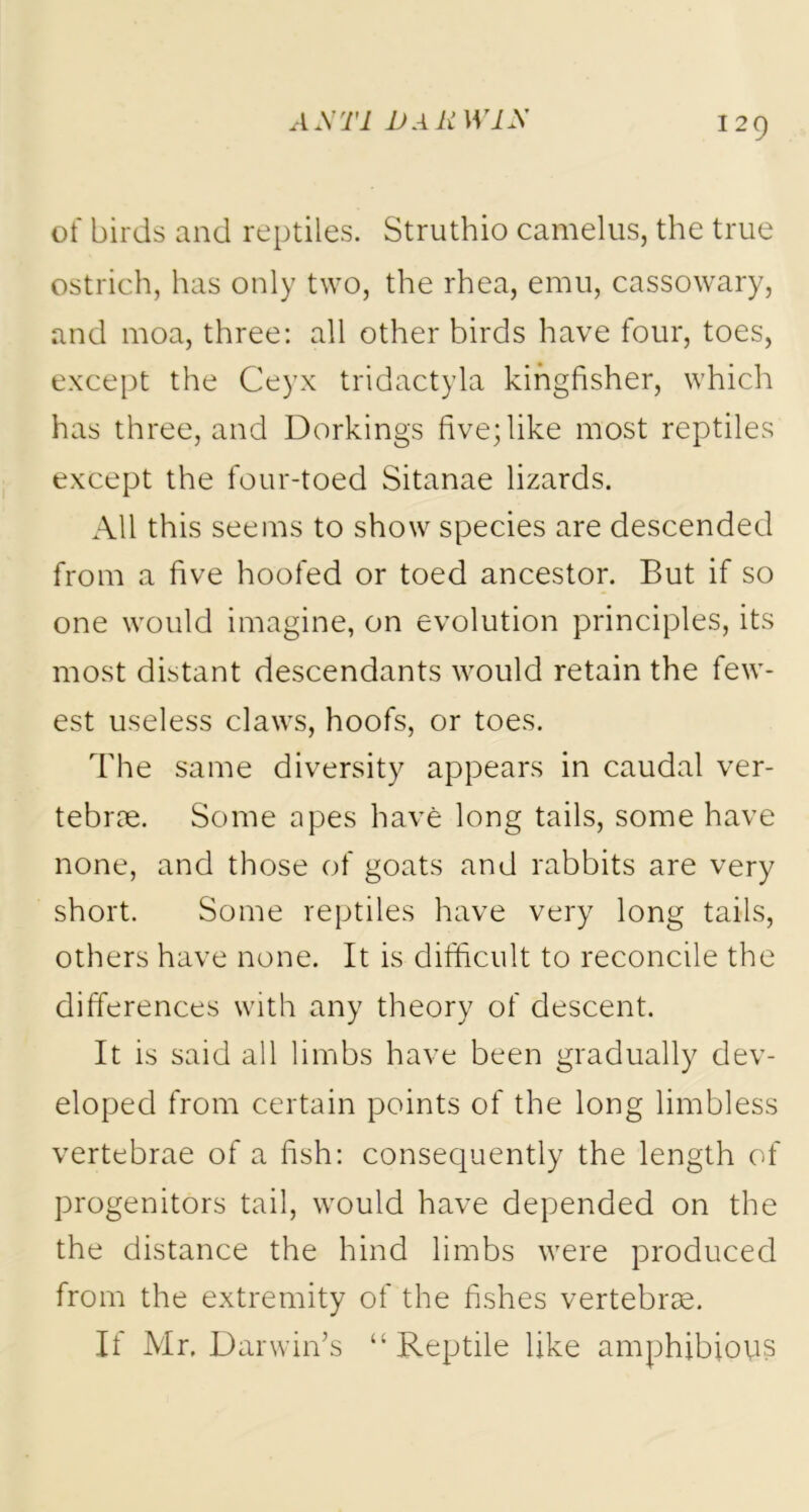 of birds and reptiles. Struthio camelus, the true ostrich, has only two, the rhea, emu, cassowary, and moa, three: all other birds have four, toes, except the Ceyx tridactyla kingfisher, which has three, and Dorkings five; like most reptiles except the four-toed Sitanae lizards. All this seems to show species are descended from a five hoofed or toed ancestor. But if so one would imagine, on evolution principles, its most distant descendants would retain the few- est useless claws, hoofs, or toes. The same diversity appears in caudal ver- tebrae. Some apes have long tails, some have none, and those of goats and rabbits are very short. Some reptiles have very long tails, others have none. It is difficult to reconcile the differences with any theory of descent. It is said all limbs have been gradually dev- eloped from certain points of the long limbless vertebrae of a fish: consequently the length of progenitors tail, would have depended on the the distance the hind limbs were produced from the extremity of the fishes vertebrae. If Mr. Darwin’s “Reptile like amphibious