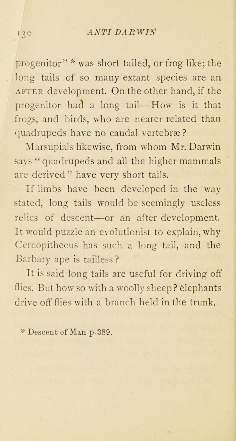 J 20 v_> progenitor” * was short tailed, or frog like; the long tails of so many extant species are an after development. On the other hand, if the progenitor had a long tail—How is it that frogs, and birds, who are nearer related than quadrupeds have no caudal vertebrae ? Marsupials likewise, from whom Mr. Darwin says “ quadrupeds and all the higher mammals are derived ” have very short tails. If limbs have been developed in the way stated, long tails would be seemingly useless relics of descent—or an after development. It would puzzle an evolutionist to explain, why Cercopithecus has such a long tail, and the Barbary ape is tailless ? It is said long tails are useful for driving off flies. But how so with a woolly sheep ? elephants drive off flies with a branch held in the trunk, * Descent of Man p.389.