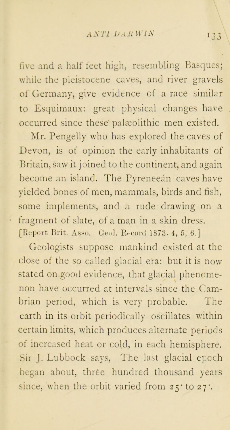 five and a half feet high, resembling Basques- while the pleistocene caves, and river gravels of Germany, give evidence of a race similar to Esquimaux: great physical changes have occurred since these' palaeolithic men existed. Mr. Pengelly who has explored the caves of Devon, is of opinion the early inhabitants of Britain, saw it joined to the continent, and again become an island. The Pyreneean caves have yielded bones of men, mammals, birds and fish, some implements, and a rude drawing on a fragment of slate, of a man in a skin dress. [Report Brit. Asso. Geol. Record 1873. 4, 5, 6.] Geologists suppose mankind existed at the close of the so called glacial era: but it is now stated on good evidence, that glacial phenome- non have occurred at intervals since the Cam- brian period, which is very probable. The earth in its orbit periodically oscillates within certain limits, which produces alternate periods of increased heat or cold, in each hemisphere. Sir J. Lubbock says, The last glacial epoch began about, three hundred thousand years since, when the orbit varied from 25- to 27-.