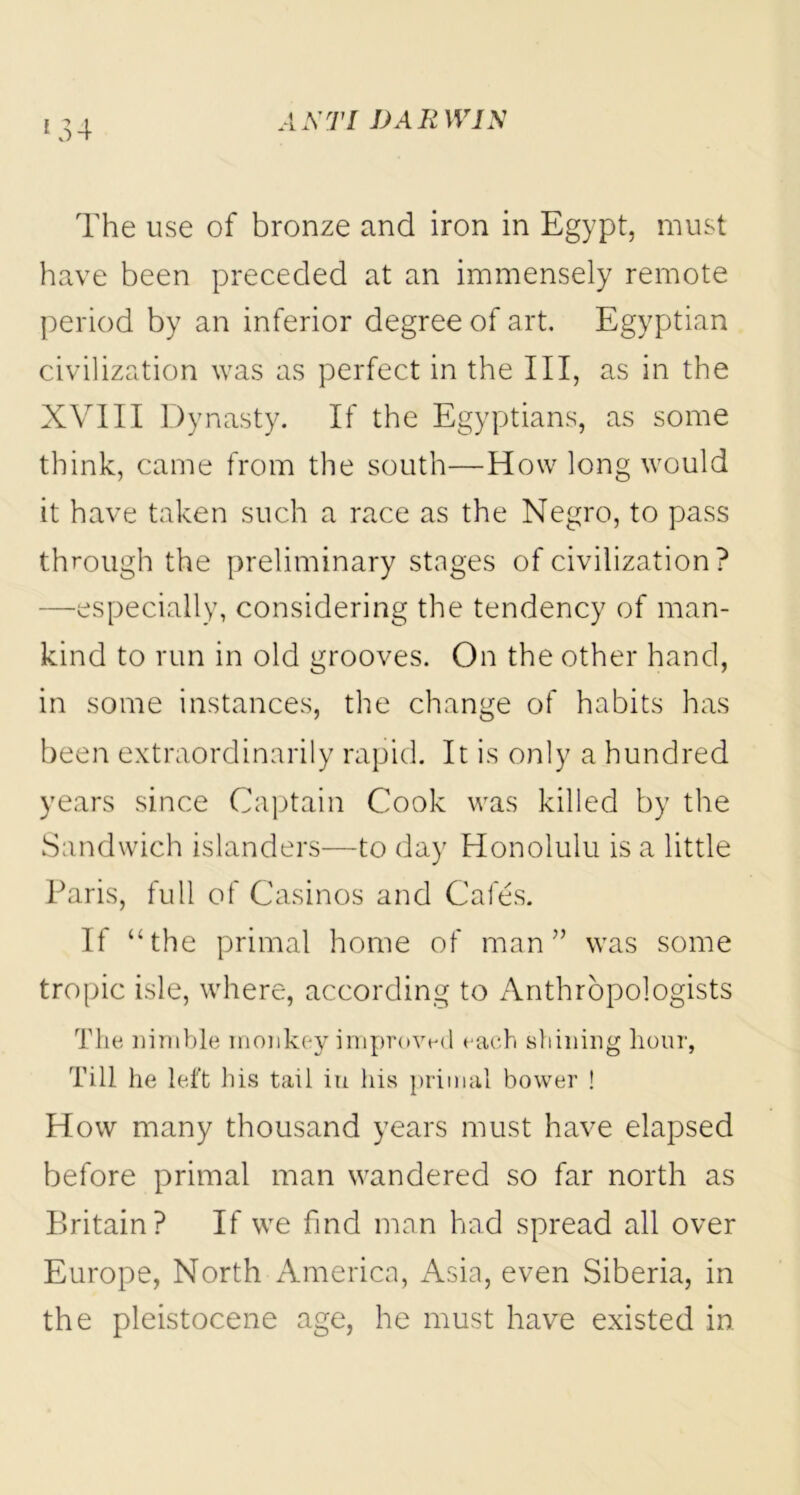 *34 The use of bronze and iron in Egypt, must have been preceded at an immensely remote period by an inferior degree of art. Egyptian civilization was as perfect in the III, as in the XVIII Dynasty. If the Egyptians, as some think, came from the south—How long would it have taken such a race as the Negro, to pass through the preliminary stages of civilization? —especially, considering the tendency of man- kind to run in old grooves. On the other hand, in some instances, the change of habits has been extraordinarily rapid. It is only a hundred years since Captain Cook was killed by the Sandwich islanders—to day Honolulu is a little Paris, full of Casinos and Cafes. If “the primal home of man” was some tropic isle, where, according to Anthropologists The nimble monkey improved each shining hour, Till he left his tail in his primal bower ! How many thousand years must have elapsed before primal man wandered so far north as Britain? If we find man had spread all over Europe, North America, Asia, even Siberia, in the pleistocene age, he must have existed in