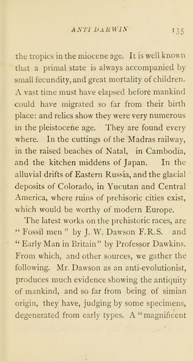 A STl 1)AR W1S T35 the tropics in the miocene age. It is well known that a primal state is always accompanied by small fecundity, and great mortality of children. A vast time must have elapsed before mankind could have migrated so far from their birth place: and relics show they were very numerous in the pleistocene age. They are found every where. In the cuttings of the Madras railway, in the raised beaches of Natal, in Cambodia, and the kitchen middens of Japan. In the alluvial drifts of Eastern Russia, and the glacial deposits of Colorado, in Yucutan and Central America, where ruins of prehisoric cities exist, which would be worthy of modern Europe. The latest works on the prehistoric races, are “ Fossil men ” by J. W. Dawson F.R.S. and “ Early Man in Britain” by Professor Dawkins. From which, and other sources, we gather the following. Mr. Dawson as an anti-evolutionist, produces much evidence showing the antiquity of mankind, and so far from being of simian origin, they have, judging by some specimens, degenerated from early types. A “ magnificent