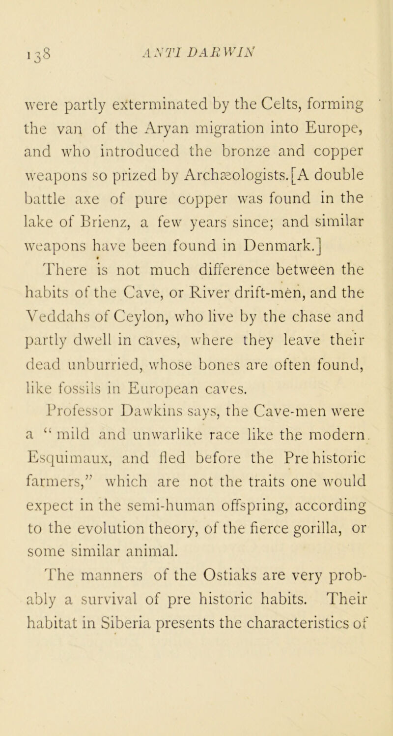 *33 were partly exterminated by the Celts, forming the van of the Aryan migration into Europe, and who introduced the bronze and copper weapons so prized by Archaeologists. [A double battle axe of pure copper was found in the lake of Brienz, a few years since; and similar weapons have been found in Denmark.] There is not much difference between the habits of the Cave, or River drift-men, and the Veddahs of Ceylon, who live by the chase and partly dwell in caves, where they leave their dead unhurried, whose bones are often found, like fossils in European caves. Professor Dawkins says, the Cave-men were a “ mild and unwarlike race like the modern Esquimaux, and fled before the Prehistoric farmers,” which are not the traits one would expect in the semi-human offspring, according to the evolution theory, of the fierce gorilla, or some similar animal. The manners of the Ostiaks are very prob- ably a survival of pre historic habits. Their habitat in Siberia presents the characteristics of