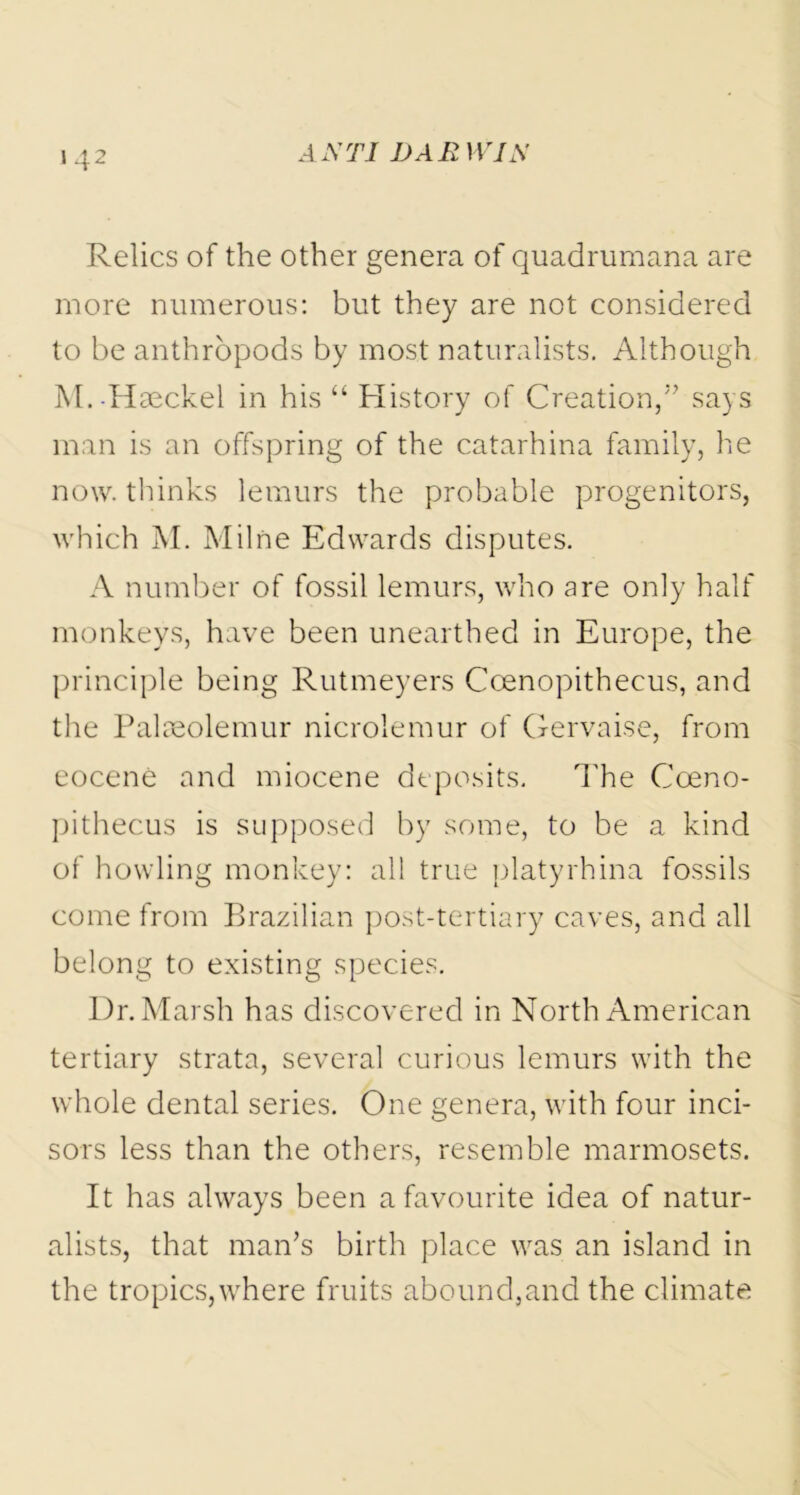 Relics of the other genera of quadrumana are more numerous: but they are not considered to be anthropods by most naturalists. Although M.-Haeckel in his “ History of Creation,5’ says man is an offspring of the catarhina family, he now. thinks lemurs the probable progenitors, which M. Milne Edwards disputes. A number of fossil lemurs, who are only half monkeys, have been unearthed in Europe, the principle being Rutmeyers Coenopithecus, and the Palaeolemur nicrolemur of Gervaise, from eocene and miocene deposits. The Coeno- pithecus is supposed by some, to be a kind of howling monkey: all true platyrhina fossils come from Brazilian post-tertiary caves, and all belong to existing species. Dr. Marsh has discovered in North American tertiary strata, several curious lemurs with the whole dental series. One genera, with four inci- sors less than the others, resemble marmosets. It has always been a favourite idea of natur- alists, that man’s birth place was an island in the tropics,where fruits abound,and the climate