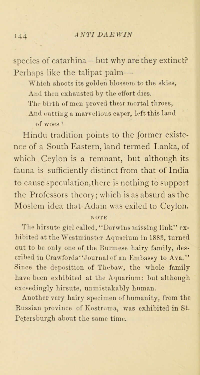 species of catarhina—but why are they extinct? Perhaps like the talipat palm— Which shoots its golden blossom to the skies, And then exhausted by the effort dies. The birth of men proved their mortal throes, And cutting a marvellous caper, left this land of woes ! Hindu tradition points to the former existe- nce of a South Eastern, land termed Lanka, of which Ceylon is a remnant, but although its fauna is sufficiently distinct from that of India to cause speculation,there is nothing to support the Professors theory; which is as absurd as the Moslem idea that Adam was exiled to Ceylon. NOTE The hirsute girl called, “Darwins missing link” ex- hibited at the Westminster Aquarium in 1883, turned out to be only one of the Burmese hairy family, des- cribed in Crawfords“Journal of an Embassy to Ava. ” Since the deposition of Thebaw, the whole family have been exhibited at the Aquarium: but although exceedingly hirsute, unmistakably human. Another very hairy specimen of humanity, from the Kussian province of Kostroma, was exhibited in St. Petersburg!! about the same time.