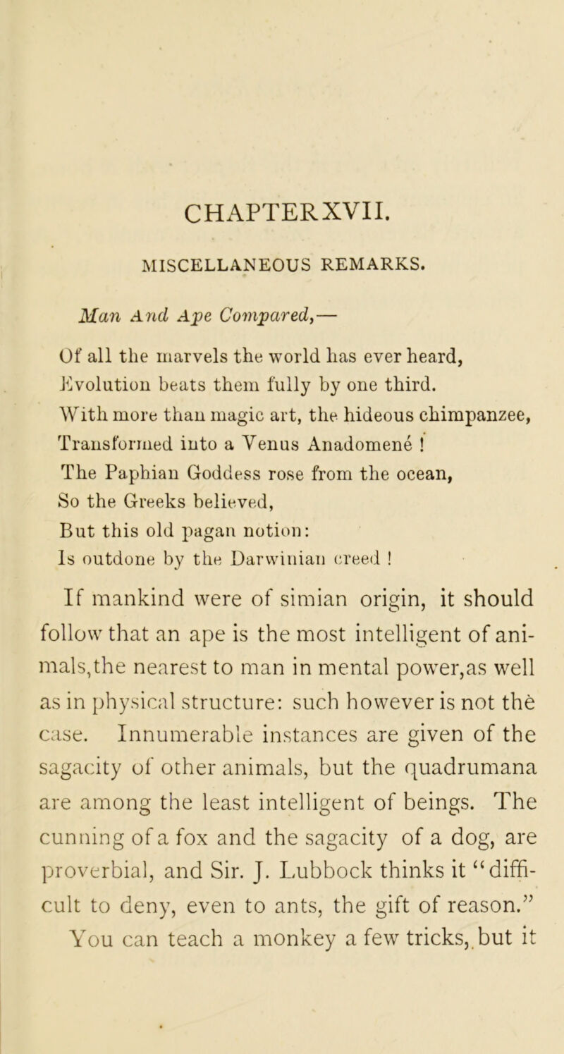 CHAPTER XVII. MISCELLANEOUS REMARKS. Man And Ape Compared,— Of all the marvels the world lias ever heard, Evolution beats them fully by one third. With more than magic art, the hideous chimpanzee, Transformed into a Venus Anadomene ! The Paphian Goddess rose from the ocean, So the Greeks believed, But this old pagan notion: Is outdone by the Darwinian creed ! If mankind were of simian origin, it should follow that an ape is the most intelligent of ani- mals,the nearest to man in mental power,as well as in physical structure: such however is not the case. Innumerable instances are given of the sagacity of other animals, but the quadrumana are among the least intelligent of beings. The cunning of a fox and the sagacity of a dog, are proverbial, and Sir. J. Lubbock thinks it “diffi- cult to deny, even to ants, the gift of reason.” You can teach a monkey a few tricks,, but it